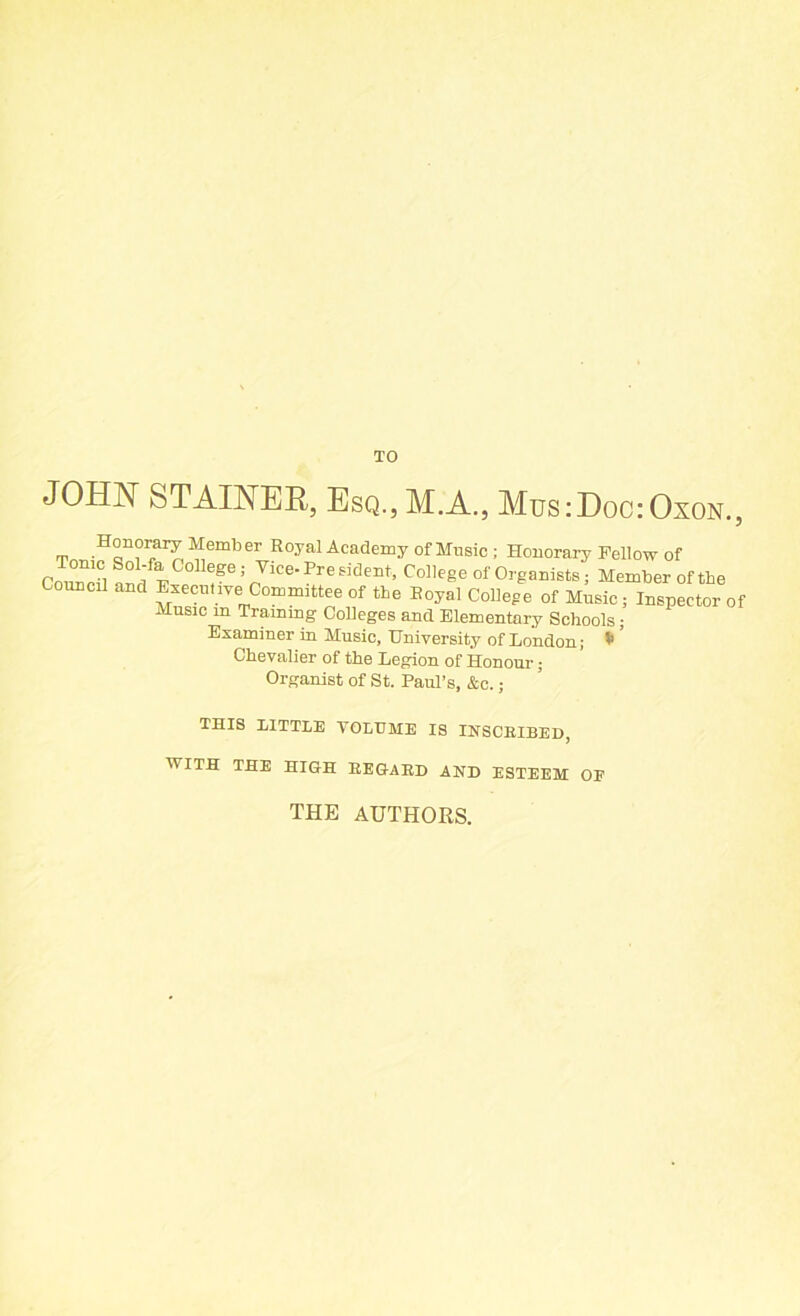 TO JOHN STAINER, Esq.,M.A., Mus:Doc:Oxon., Honorary Member Royal Academy of Music ; Honorary Fellow of Co ™Tl ’f 5 nViCe'PreSideEt’ ColIe§e of Organists; Member of the Council and Executive Committee of the Royal College of Music; Inspector of Music m Training Colleges and Elementary Schools; Examiner in Music, University of London; * ’ Chevalier of the Legion of Honour; Organist of St. Paul’s, &c.; THIS LITTLE YOLTJME IS INSCRIBED, WITH THE HIGH REGARD AND ESTEEM OF THE AUTHORS.