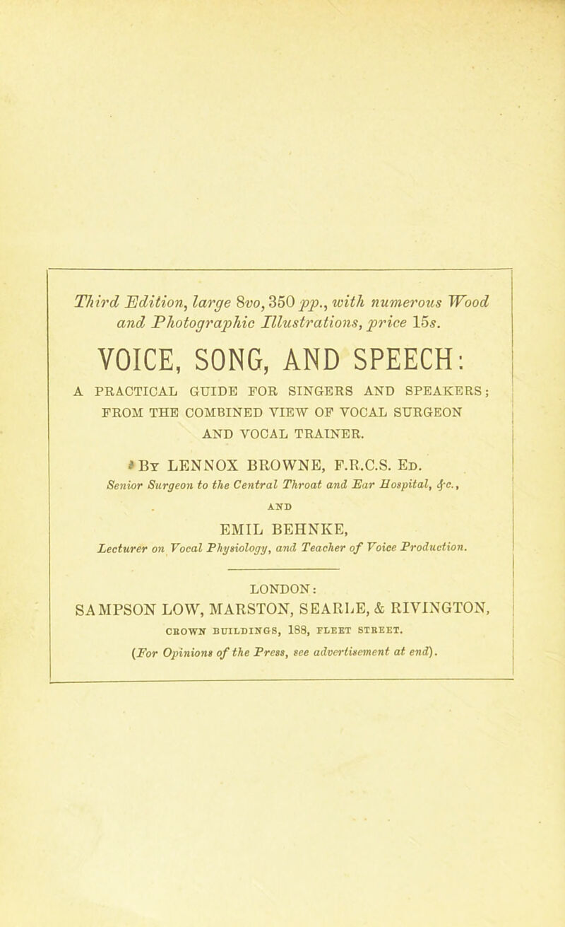 Third, Edition, large 8vo, 350 pp., with numerous Wood and Photographic Illustrations, price 15s. VOICE, SONG, AND SPEECH: A PRACTICAL GUIDE FOR SINGERS AND SPEAKERS; FROM THE COMBINED VIEW OF YOCAL SURGEON AND VOCAL TRAINER. t By LENNOX BROWNE, F.R.C.S. Ed. Senior Surgeon to the Central Throat and Ear Hospital, <S/-c., AND EMIL BEHNKE, Lecturer on Vocal Physiology, and Teacher of Voice Production. LONDON: SAMPSON LOW, MARSTON, SEARLE, & RIVINGTON, CIOWN BUILDINGS, 188, FLEET STREET. (For Opinions of the Press, see advertisement at end).