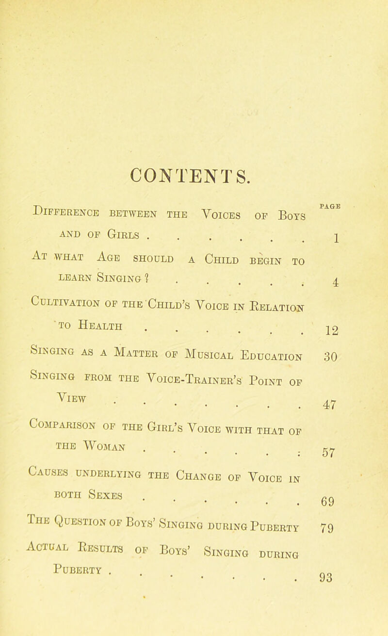 CONTENTS. Difference between the Voices of Boys and of Girls .... At what Age should a Child begin to learn Singing 1 Cultivation of the Child’s Voice in Belation to Health Singing as a Matter of Musical Education Singing from the Voice-Trainer’s Point of View Comparison of the Girl’s Voice with that of the Woman Causes underlying the Change of Voice in both Sexes The Question of Boys’ Singing during Puberty Actual Results of Boys’ Singing during Puberty .