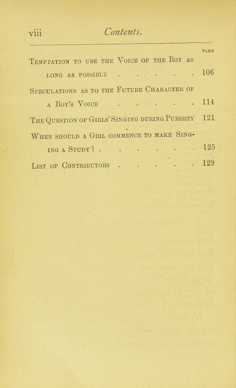 Temptation to use the Voice of the Boy as LONG AS POSSIBLE . Speculations as to the Future Character of a Boy’s Voice The Question of Girls’ Singing during Puberty When should a Girl commence to make Sing- ing a Study 1 List of Contributors . PAGE 106 114 121 125 129