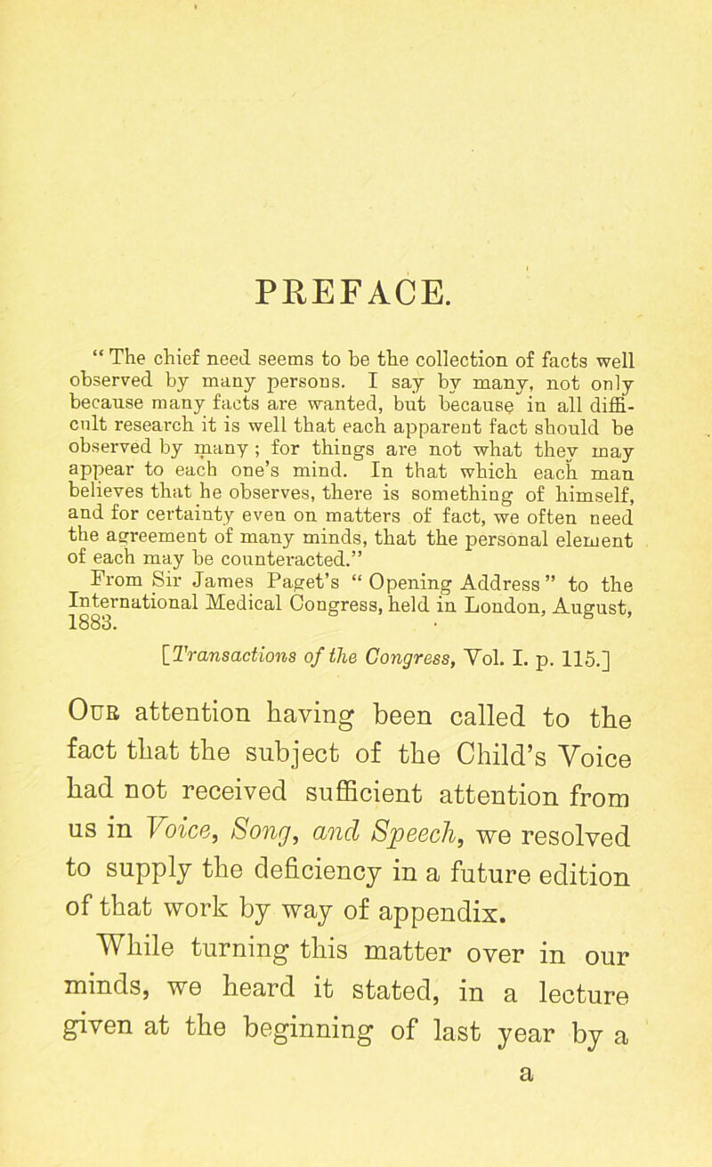 PREFACE. “ The chief need seems to be the collection of facts well observed by many persons. I say by many, not only because many facts are wanted, but because in all diffi- cult research it is well that each apparent fact should be observed by many ; for things are not what they may appear to each one’s mind. In that which each man believes that he observes, there is something of himself, and for certainty even on matters of fact, we often need the agreement of many minds, that the personal element of each may be counteracted.” From Sir James Paget’s “ Opening Address ” to the International Medical Congress, held in London, August, 1883. [Transactions of the Congress, Yol. I. p. 115.] Oue attention having been called to the fact that the subject of the Child's Voice had not received sufficient attention from us in Voice, Song, and Speech, we resolved to supply the deficiency in a future edition of that work by way of appendix. While turning this matter over in our minds, we heard it stated, in a lecture given at the beginning of last year by a a
