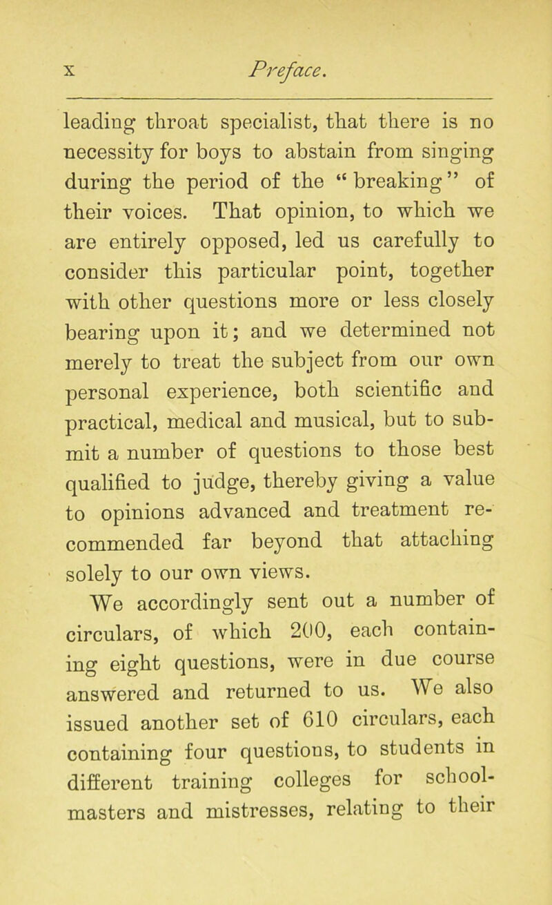 leading throat specialist, that there is no necessity for boys to abstain from singing during the period of the “breaking” of their voices. That opinion, to which we are entirely opposed, led us carefully to consider this particular point, together with other questions more or less closely bearing upon it; and we determined not merely to treat the subject from our own personal experience, both scientific and practical, medical and musical, but to sub- mit a number of questions to those best qualified to judge, thereby giving a value to opinions advanced and treatment re- commended far beyond that attaching solely to our own views. We accordingly sent out a number of circulars, of which 200, each contain- ing eight questions, were in due course answered and returned to us. We also issued another set of 610 circulars, each containing four questions, to students in different training colleges for school- masters and mistresses, relating to their