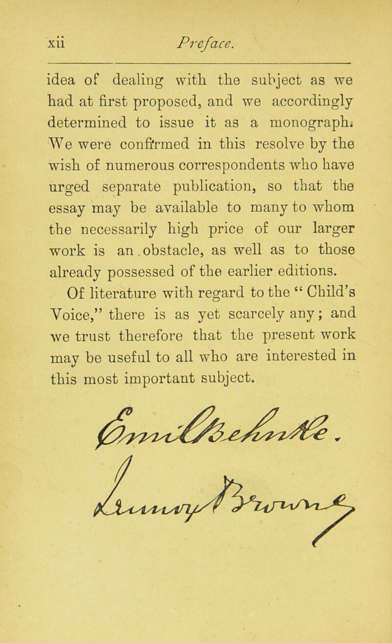 idea of dealing witli the subject as we had at first proposed, and we accordingly- determined to issue it as a monograph; We were confirmed in this resolve by the wish of numerous correspondents who have urged separate publication, so that the essay may be available to many to whom the necessarily high price of our larger work is an obstacle, as well as to those already possessed of the earlier editions. Of literature with regard to the “ Child’s Voice,” there is as yet scarcely any; and we trust therefore that the present work may be useful to all who are interested in this most important subject.