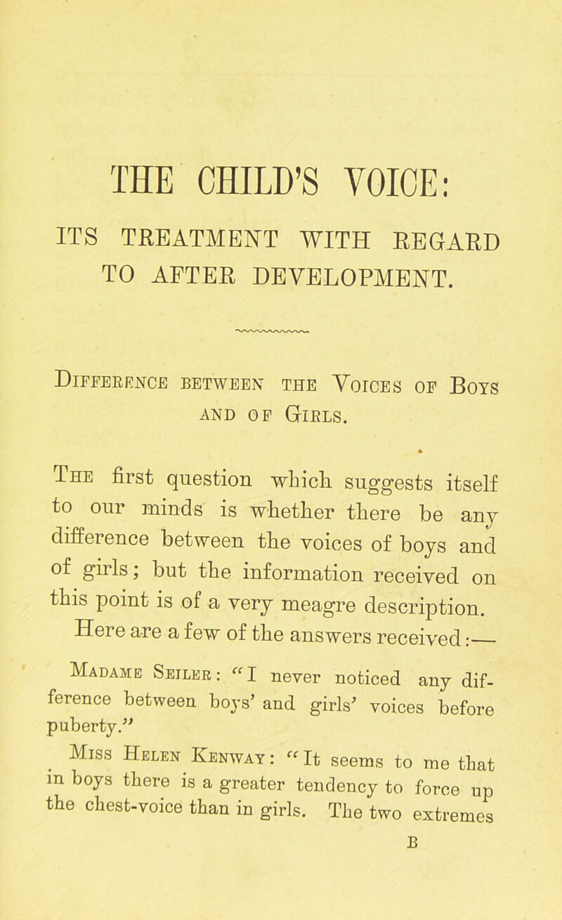 THE CHILD’S VOICE: ITS TREATMENT WITH REGARD TO AFTER DEVELOPMENT. Difference between the Voices op Boys AND OP GlELS. * The first question which suggests itself to our minds is whether there be any difference between the voices of boys and of gills; but the information received on this point is of a very meagre description. Hoi e are a iew of the answers received: Madame Seiler: “I never noticed any dif- ference between boys’ and girls’ voices before puberty.” Miss Helen Henway : ff It seems to me that m boys there is a greater tendency to force up the chest-voice than in girls. The two extremes B