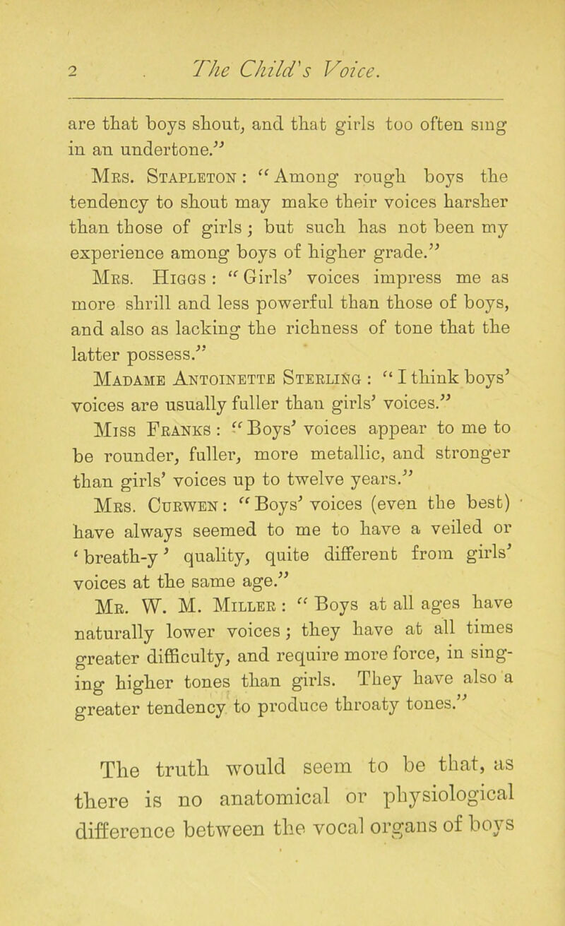 are that hoys shout, and that girls too often sing in an undertone.” Mrs. Stapleton : “ Among rough hoys the tendency to shout may make their voices harsher than those of girls; but such has not been my experience among hoys of higher grade.” Mrs. Higgs: “’Girls’ voices impress me as more shrill and less powerful than those of boys, and also as lacking the richness of tone that the latter possess.” Madame Antoinette Sterling : “ I think boys’ voices are usually fuller than girls’ voices.” Miss Franks: “Boys’voices appear to me to be rounder, fuller, more metallic, and stronger than girls’ voices up to twelve years.” Mrs. Curwen : “ Boys’ voices (even the best) • have always seemed to me to have a veiled or ‘ breath-y ’ quality, quite different from girls’ voices at the same age.” Mr. W. M. Miller : “ Boys at all ages have naturally lower voices ; they have at all times greater difficulty, and require more force, in sing- ing higher tones than girls. They have also a greater tendency to produce throaty tones. The truth would seem to be that, as there is uo anatomical or physiological difference between the vocal organs of boys