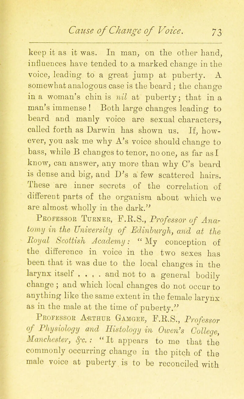 keep it as it was. In man, on the other hand, influences have tended to a marked change in the voice, leading to a great jump at puberty. A somewhat analogous case is the beard ; the change in a woman’s chin is nil at puberty; that in a man’s immense ! Both large changes leading to beard and manly voice are sexual characters, called forth as Darwin has shown us. If, how- ever, you ask me why A’s voice should change to bass, while B changes to tenor, no one, as far as I know, can answer, any more than why C’s beard is dense and big, and D’s a few scattered hairs. These are inner secrets of the correlation of different parts of the organism about which we are almost wholly in the dark.” Professor Turner, F.R.S., Professor of Ana- tomy in the University of Edinburgh, and at the Pioyal Scottish Academy: “ My conception of the difference in voice in the two sexes has been that it was due to the local changes in the larynx itself .... and not to a general bodilv change ; and which local changes do not occur to anything like the same extent in the female larynx as in the male at the time of puberty.” Professor A-rthur Gamgee, F.R.S., Professor of Physiology and Histology in Owen’s College, Manchester, fyc. : “It appears to me that the commonly occurring change in the pitch of the male voice at puberty is to be reconciled with.