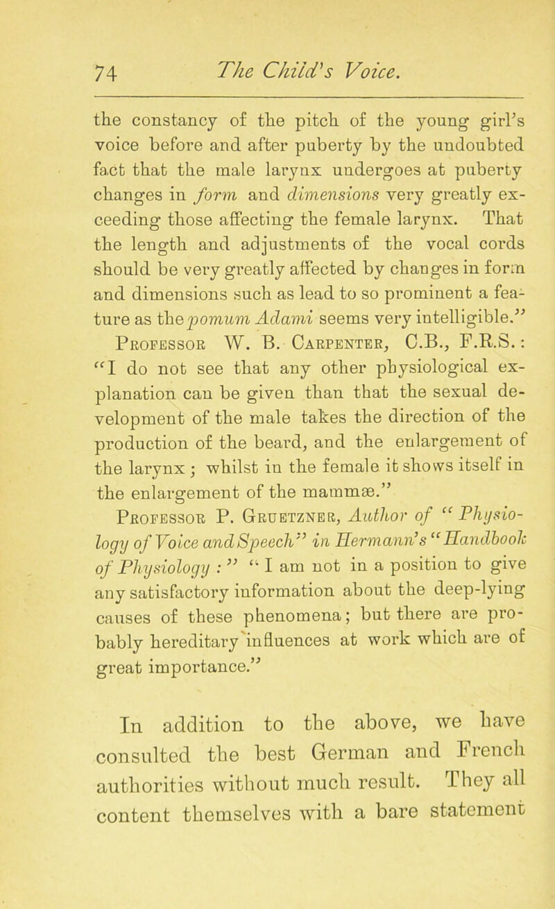 the constancy of the pitch of the young girl’s voice before and after puberty by the undoubted fact that the male larynx undergoes at puberty changes in form and dimensions very greatly ex- ceeding those affecting the female larynx. That the length and adjustments of the vocal coi'ds should be very greatly affected by changes in form and dimensions such as lead to so prominent a fea- ture as thepomum Adami seems very intelligible.” Professor W. B. Carpenter, C.B., F.R.S.: “I do not see that any other physiological ex- planation can be given than that the sexual de- velopment of the male takes the direction of the production of the beard, and the enlargement of the larynx ; whilst in the female it shows itself in the enlargement of the mammas.” Professor P. Gruetzner, Author of “Physio- logy of Voice and Speech in Hermann’s “Handbook of Physiology : ” “ I am not in a position to give any satisfactory information about the deep-lying causes of these phenomena; but there are pro- bably hereditary influences at work which are of great importance.” In addition to the above, we have consulted the best German and French authorities without much result. They all content themselves with a bare statement