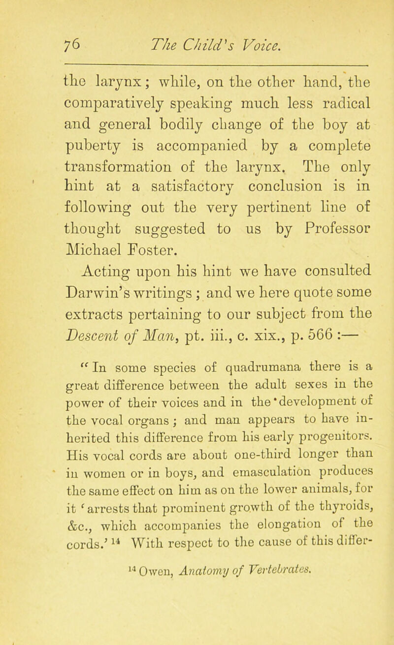 the larynx; while, on the other hand, the comparatively speaking much less radical and general bodily change of the boy at puberty is accompanied by a complete transformation of the larynx. The only hint at a satisfactory conclusion is in following out the very pertinent line of thought suggested to us by Professor Michael Poster. Acting upon his hint we have consulted Darwin’s writings ; and we here quote some extracts pertaining to our subject from the Descent of Man, pt. iii., c. xix., p. 566 :— “ In some species of quadrumana there is a great difference between the adnlt sexes in the power of their voices and in the'development of the vocal organs ; and man appears to have in- herited this difference from his early progenitors. His vocal cords are about one-third longer than in women or in boys, and emasculation produces the same effect on him as on the lower animals, for it ‘ arrests that prominent growth of the thyroids, &c., which accompanies the elongation of the cords.’14 With respect to the cause of this differ- 14 Owen, Anatomy of Vertebrates.