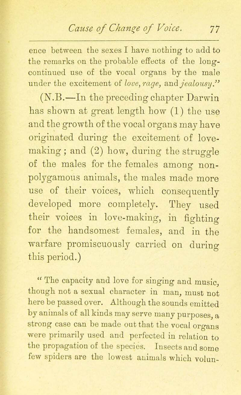 ence between the sexes I have nothing to add to the remarks on the probable effects of the long- continued use of the vocal organs by the male under the excitement of love, rage, and jealousy V (N.B.—In tlie preceding chapter Darwin has shown at great length how (1) the use and the growth of the vocal organs may have originated during the excitement of love- making ; and (2) how, during the struggle of the males for the females among non- polygamous animals, the males made more use of their voices, which consequently developed more completely. They used their voices in love-making, in fighting for the handsomest females, and in the warfare promiscuously carried on during this period.) “ The capacity and love for singing and music, though not a sexual character in man, must not here be passed over. Although the sounds emitted by animals of all kinds may serve many purposes, a strong case can be made out that the vocal organs were primarily used and perfected in relation to the propagation of the species. Insects and some few spiders are the lowest animals which volun-