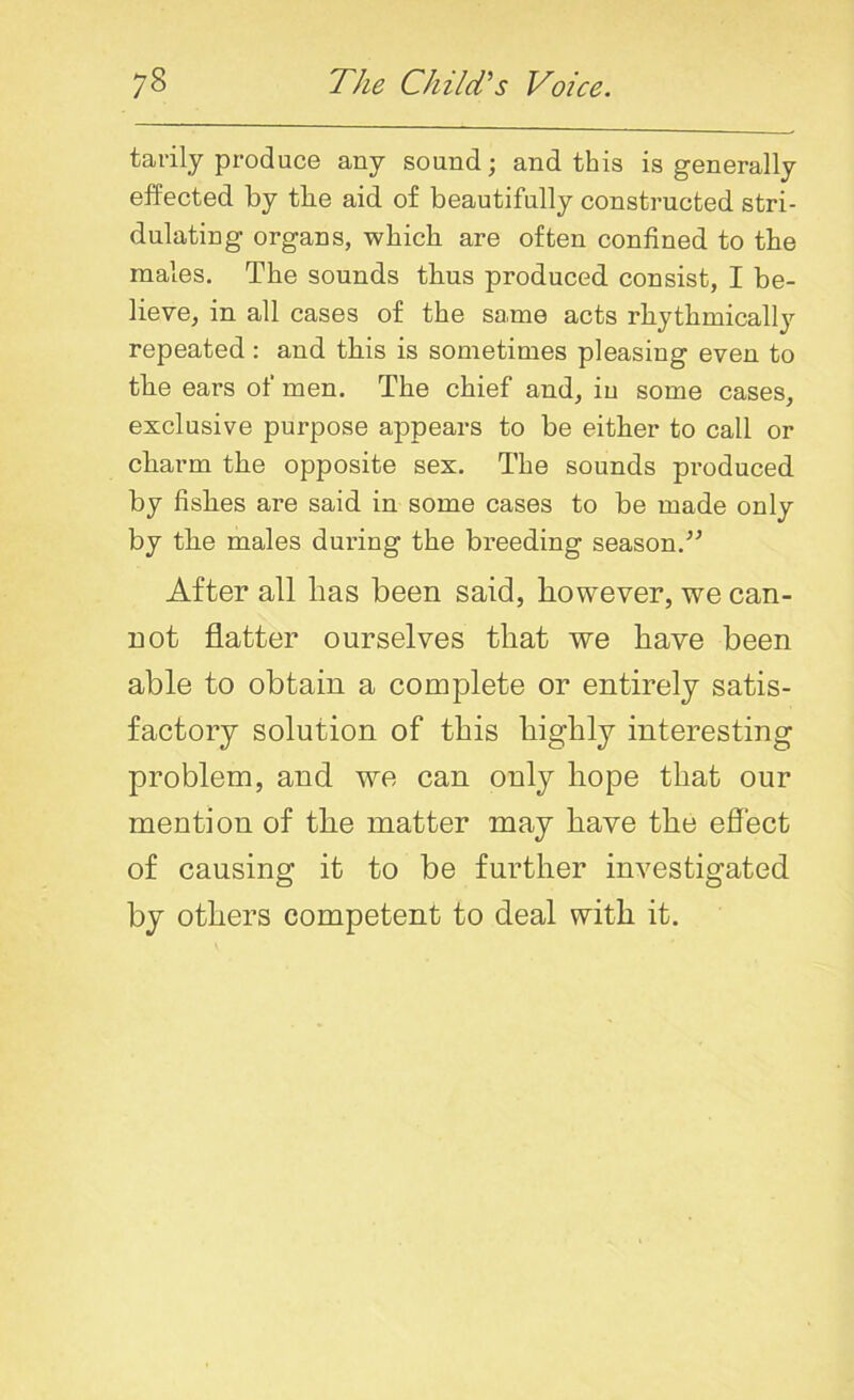 tarily produce any sound; and this is generally effected by the aid of beautifully constructed stri- dulating organs, which are often confined to the males. The sounds thus produced consist, I be- lieve, in all cases of the same acts rhythmically repeated : and this is sometimes pleasing even to the ears of men. The chief and, in some cases, exclusive purpose appears to be either to call or charm the opposite sex. The sounds produced by fishes are said in some cases to be made only by the males during the breeding season.” After all has been said, however, we can- not flatter ourselves that we have been able to obtain a complete or entirely satis- factory solution of this highly interesting problem, and we can only hope that our mention of the matter may have the effect of causing it to be further investigated by others competent to deal with it.