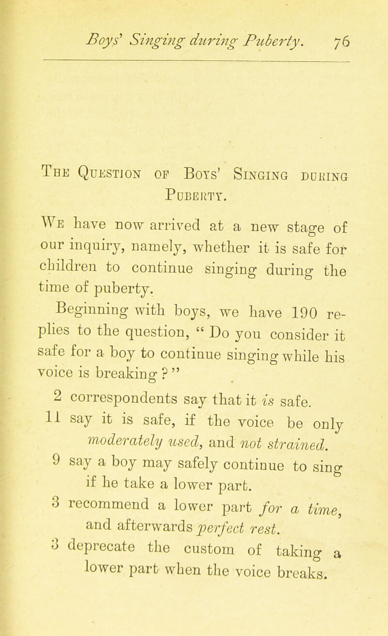 Tee Question op Boys’ Singing duping Puberty. We have now arrived at a new stage of our inquiry, namely, whether it is safe for children to continue singing during the time of puberty. Beginning with boys, we have 190 re- plies to the question, “ Do you consider it safe for a boy to continue singing while his voice is breaking ? ” 2 correspondents say that it is safe. 11 say it is safe, if the voice be only moderately used, and not strained. 9 say a boy may safely continue to sing if he take a lower part. 3 recommend a lower part for a time, and afterwards perfect rest. 3 deprecate the custom of taking a lower part when the voice breaks.