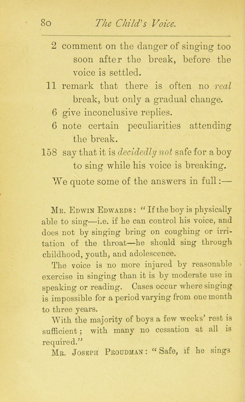 2 comment on the danger of singing too soon after the break, before the voice is settled. 11 remark that there is often no real break, but only a gradual change. 6 give inconclusive replies. 6 note certain peculiarities attending the break. 158 say that it is decidedly not safe for a boy to sing while his voice is breaking. We quote some of the answers in full:— M e. Edwin Edwards : “ If the boy is physically able to sing—-i.e. if he can control his voice, and does not by singing bring on coughing or irri- tation of the throat—he should siug through childhood, youth, and adolescence. The voice is no more injured by reasonable exercise in singing than it is by moderate use in speaking or reading. Cases occur where singing is impossible for a period varying from one month to three years. With the majority of boys a few weeks’ rest is sufficient j with many no cessation at all is required.” Mr. Joseph Proudjian : “ Safe, if he sings