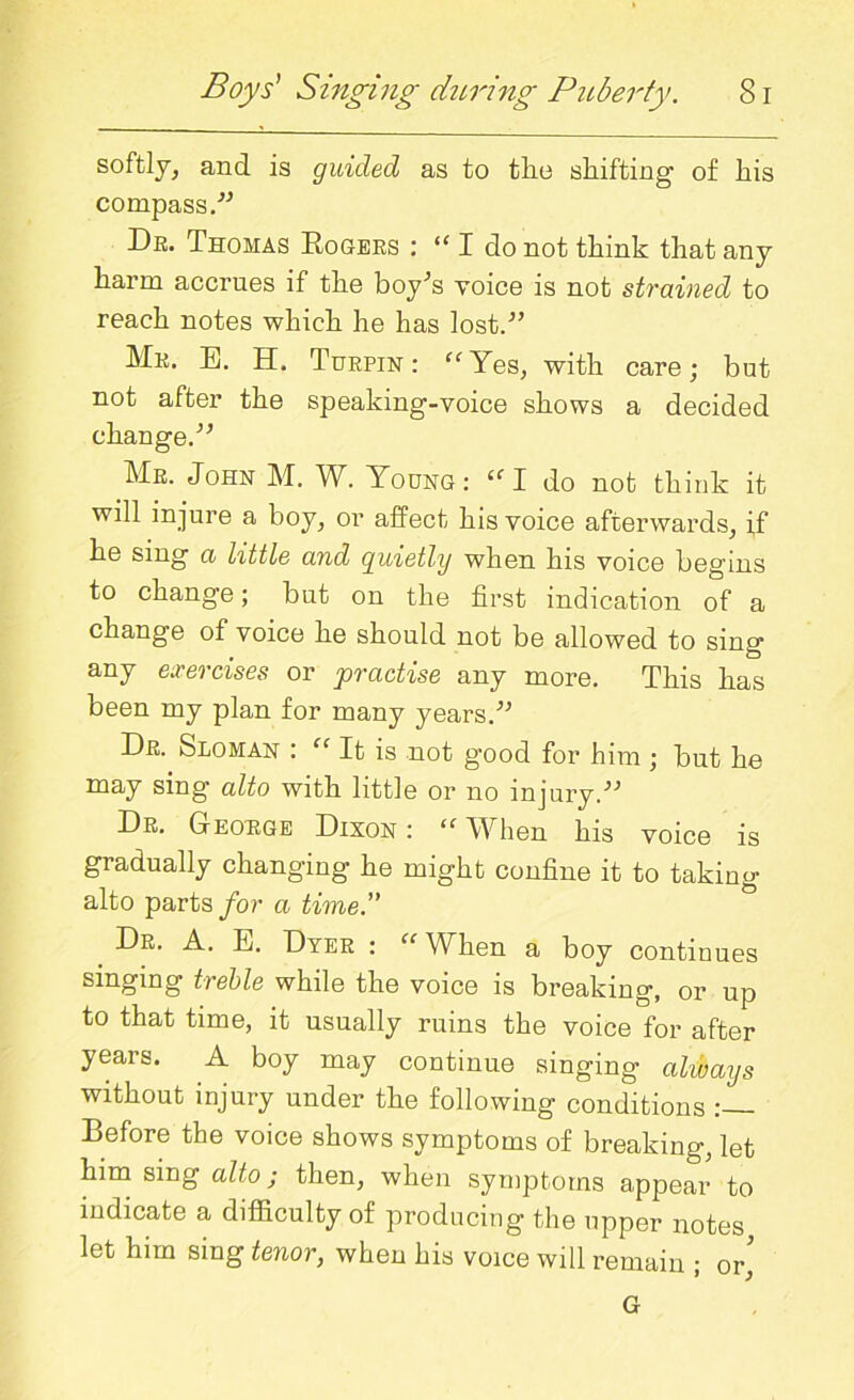 softly, and is guided as to tlie shifting' of his compass.” Dr. Thomas Rogers : “ I do not think that any harm accrues if the boy’s voice is not strained to reach notes which he has lost.” Mr. E. H. Turpin: “Yes, with care; but not after the speaking-voice shows a decided change.” Mr. John M. W. Young: “I do not think it will injure a boy, or affect his voice afterwards, if he sing a little and guietly when his voice begins to change; but on the first indication of a change of voice he should not be allowed to sing any exercises or practise any more. This has been my plan for many years.” Dr. &loman : “ It is not g’ood for him ; but he may sing alto with little or no injury.” Dr. George Dixon : <c When his voice is gradually changing he might confine it to taking alto parts for a time.” _ Dr- a- e- Dyer : “ When a boy continues singing treble while the voice is breaking, or up to that time, it usually ruins the voice for after years. A boy may continue singing always without injury under the following conditions :— Before the voice shows symptoms of breaking, let him sing alto; then, when symptoms appear to indicate a difficulty of producing the upper notes let him sing tenor, when his voice will remain ; or' G