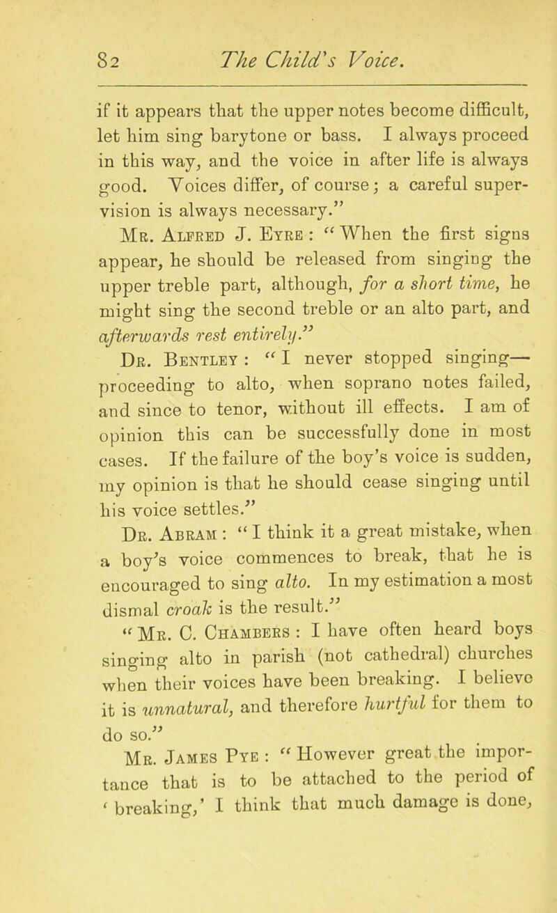 if it appears that the upper notes become difficult, let him sing barytone or bass. I always proceed in this way, and the voice in after life is always good. Voices differ, of course; a careful super- vision is always necessary.” Mr. Alfred J. Eyre : “ When the first signs appear, he should be released from singing the upper treble part, although, for a short time, he might sing the second treble or an alto part, and afterwards rest entirely.” Dr. Bentley : “ I never stopped singing— proceeding to alto, when soprano notes failed, and since to tenor, without ill effects. I am of opinion this can be successfully done in most cases. If the failure of the boy’s voice is sudden, my opinion is that he should cease singing until his voice settles.” Dr. Abram : “ I think it a great mistake, when a boy’s voice commences to break, that he is encouraged to sing alto. In my estimation a most dismal croak is the result. “ Mr. C. Chambers : I have often heard boys singing’ alto in parish (not cathedial) chuiclies when their voices have been breaking. I believe it is unnatural, and therefore hurtful for them to do so.” Mr. James Pye : “ However great the impor- tance that is to be attached to the period of < breaking,’ I think that much damage is done,