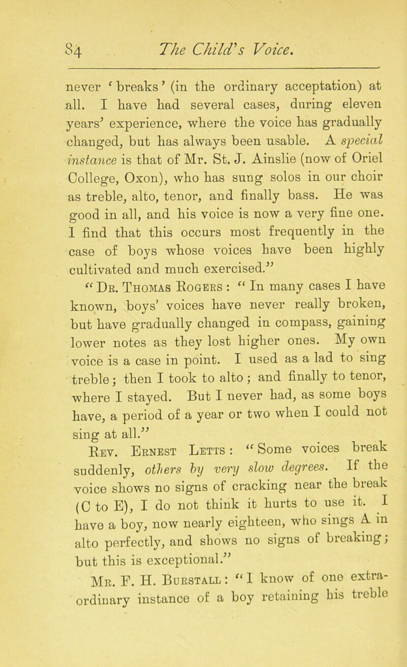 never f breaks ’ (in the ordinary acceptation) at all. I have had several cases, during eleven years* experience, where the voice has gradually changed, but has always been usable. A special instance is that of Mr. St. J. Ainslie (now of Oriel College, Oxon), who has sung solos in our choir as treble, alto, tenor, and finally bass. He was good in all, and his voice is now a very fine one. 1 find that this occurs most frequently in the case of boys whose voices have been highly cultivated and much exercised.** “ Dr. Thomas Rogers : “ In many cases I have known, boys’ voices have never really broken, but have gradually changed in compass, gaining lower notes as they lost higher ones. My own voice is a case in point. I used as a lad to sing treble; then I took to alto ; and finally to tenor, where I stayed. But I never had, as some boys have, a period of a year or two when I could not sing at all.** Rev. Ernest Letts : “ Some voices break suddenly, others by very slow degrees. If the voice shows no signs of cracking near the break (C to E), I do not think it hurts to use it. I have a boy, now nearly eighteen, who sings A in alto perfectly, and shows no signs of breaking; but this is exceptional.** Mr. F. H. Burstall : “ I know of one extra- ordinary instance of a boy retaining his treble