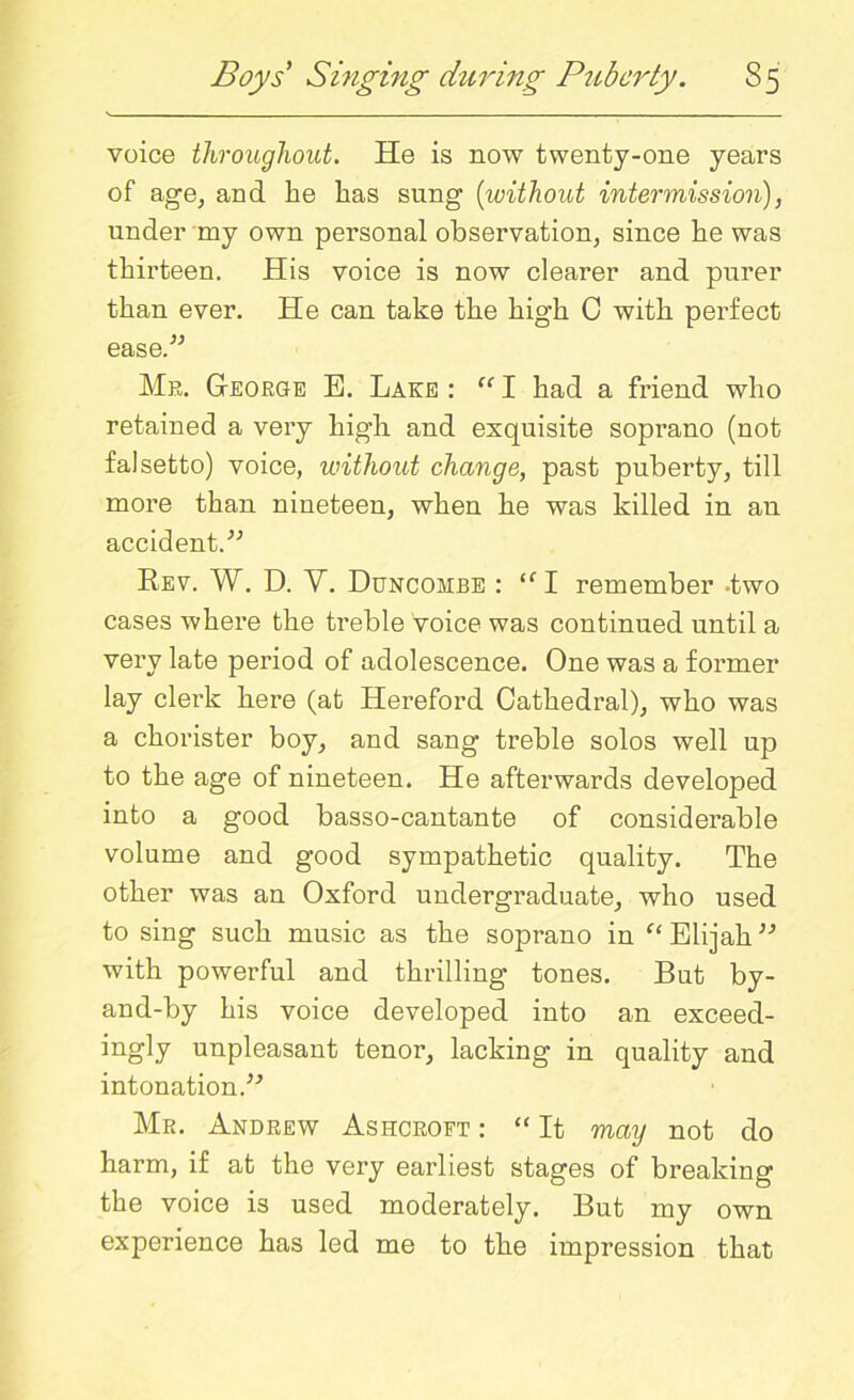 voice throughout. He is now twenty-one years of age, and lie lias sung (without intermission), under my own personal observation, since he was thirteen. His voice is now clearer and purer than ever. He can take the high G with perfect ease.” Mr. George E. Lake : u I had a friend who retained a very high and exquisite soprano (not falsetto) voice, without change, past puberty, till more than nineteen, when he was killed in an accident.” Rev. W. D. Y. Duncohbe : <f I remember -two cases where the treble voice was continued until a very late period of adolescence. One was a former lay clerk here (at Hereford Cathedral), who was a chorister boy, and sang treble solos well up to the age of nineteen. He afterwards developed into a good basso-cantante of considerable volume and good sympathetic quality. The other was an Oxford undergraduate, who used to sing such music as the soprano in “ Elijah” with powerful and thrilling tones. But by- and-by his voice developed into an exceed- ingly unpleasant tenor, lacking in quality and intonation.” Mr. Andrew Ashcroft : “ It may not do harm, if at the very earliest stages of breaking the voice is used moderately. But my own experience has led me to the impression that