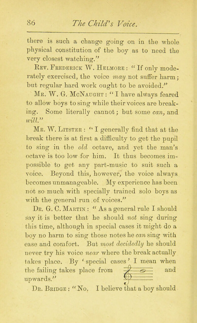 there is such a change going on in the whole physical constitution of the boy as to need the very closest watching.” Rev. Frederick W. Helmore : “ If only mode- rately exercised, the voice may not suffer harm; but regular hard work ought to be avoided.” Mr. W. Gf. McNaught : “ I have always feared to allow boys to sing while their voices are break- ing. Some literally cannot; but some can, and will.” Mr. W. Litster : “ I generally find that at the bi-eak there is at first a difficulty to get the pupil to sing in the old octave, and yet the man’s octave is too low for him. It thus becomes im- possible to get any part-music to suit such a voice. Beyond this, however, the voice always becomes unmanageable. My experience has been not so much with specially trained solo boys as with the general run of voices.” Dr. Gf. C. Martin : “ Asa general rule I should say it is better that he should not sing during this time, although in special cases it might do a boy no harm to sing those notes he can sing with ease and comfort. But most decidedly he should never try his voice near where the break actually takes place. By ‘special cases’ I mean when the failing takes place from yh—and upwards.” — Dr. Bridge : “ No. I believe that a boy should