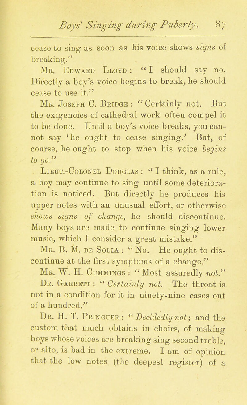 cease to sing as soon as his voice shows signs of breaking/5 Mr. Edward Lloyd : “ I should say no. Directly a boy’s voice beg’ins to break, he should cease to use it.’5 Mr. Joseph C. Bridge : “ Certainly not. But the exigencies of cathedral work often compel it to be done. Until a boy’s voice breaks, you can- not say ‘he ought to cease singing/ But, of course, he ought to stop when his voice begins to go.” Lieut.-Colonel Douglas : “ I think, as a rule, a boy may continue to sing until some deteriora- tion is noticed. But directly he produces his upper notes with an unusual effort, or otherwise shows signs of change, he should discontinue. Many boys are made to continue singing lower music, which I consider a great mistake.” Mr. B. M. de Solla : u No. He ought to dis- continue at the first symptoms of a ckauge.” Mr. W. Id. Cummings : “ Most assuredly not.” Dr. Garrett : “ Certainly not. The throat is not in a condition for it in ninety-nine cases out of a hundred.” Dr. H. T. Prjnguer: “ Decidedly not; and the custom that much obtains in choirs, of making boys whose voices are breaking sing second treble, or alto, is bad in the extreme. I am of opinion that the low notes (the deepest register) of a