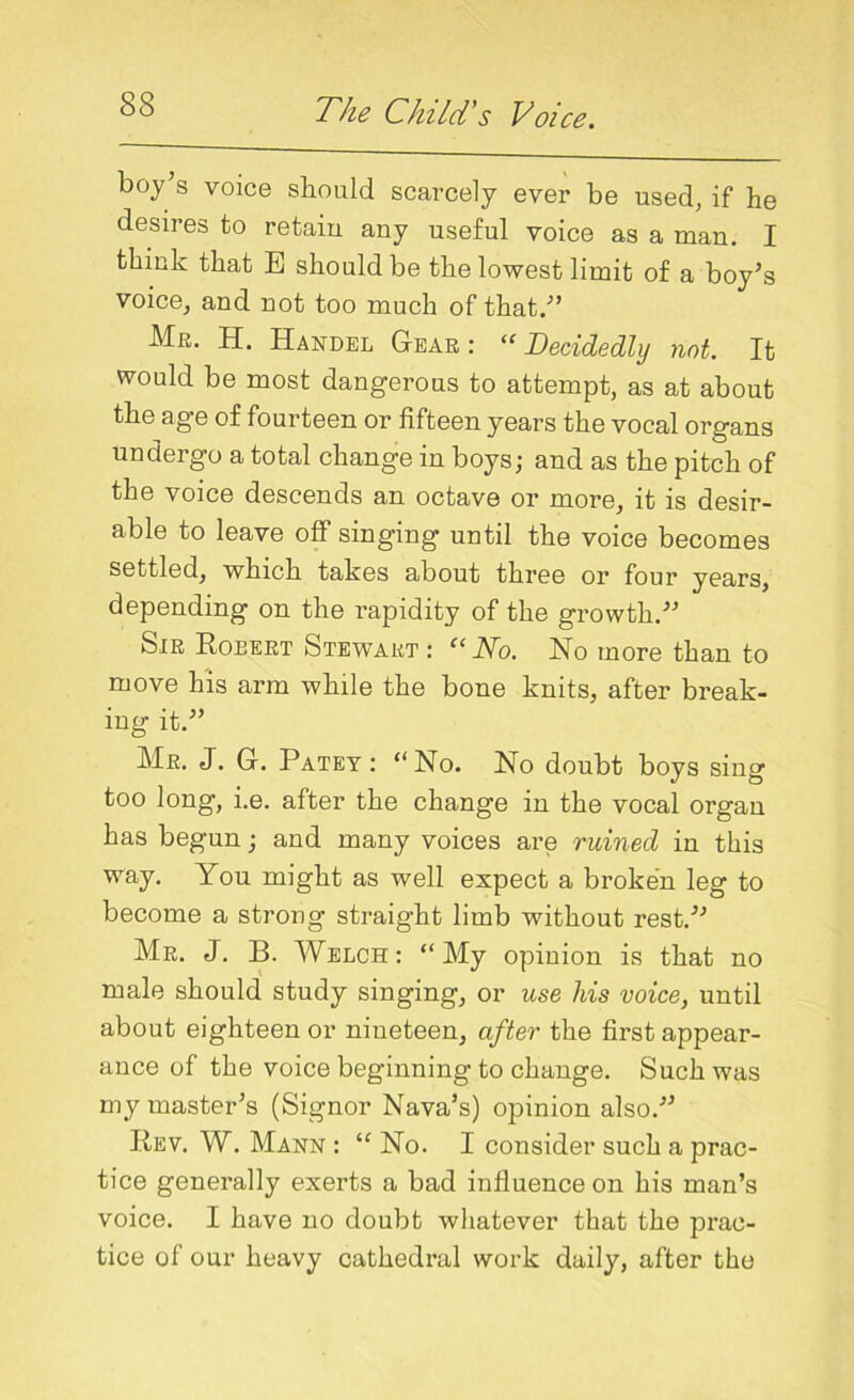 boy s voice should scarcely ever be used, if he desires to retain any useful voice as a man. I think that E should be the lowest limit of a boy’s voice, and not too much of that.” Me. H. Handel Gear : “ Decidedly not. It would be most dangerous to attempt, as at about the age of fourteen or fifteen years the vocal organs undergo a total change in boys; and as the pitch of the voice descends an octave or more, it is desir- able to leave off singing until the voice becomes settled, which takes about three or four years, depending on the rapidity of the growth.” Sir Robert Stewart : “No. No more than to move his arm while the bone knits, after break- ing it.” Mr. J. G. Patey: “No. No doubt boys sing too long, i.e. after the change in the vocal organ has begun; and many voices are ruined in this way. You might as well expect a broken leg to become a strong straight limb without rest.” Mr. J. B. Welch: “My opinion is that no male should study singing, or use his voice, until about eighteen or nineteen, after the first appear- ance of the voice beginning to change. Such was my master’s (Signor Nava’s) opinion also.” Rev. W. Mann : “ No. I consider such a prac- tice generally exerts a bad influence on his man’s voice. I have no doubt whatever that the prac- tice of our heavy cathedral work daily, after the