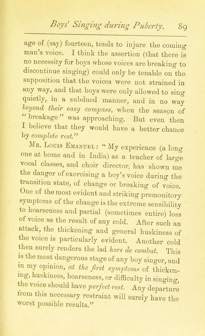 age of (say) fourteen, tends to injure the coming man's voice. I think the assertion (that there is no necessity for boys whose voices are breaking to discontinue singing) could only be tenable on the supposition that the voices were not strained in any way, and that boys were only allowed to sing quietly, in a subdued manner, and in no way beyond their easy compass, when the season of “ breakage ” was approaching. But even then I believe that they would have a better chance by complete rest.}> Mr. Louis Emanuel : “ My experience (a long one at home and in India) as a teacher of large vocal classes, and choir director, has shown me the danger of exercising a boy's voice during the transition state, of change or breaking of voice. One of the most evident and striking premonitory symptoms of the change is the extreme sensibility to hoarseness and partial (sometimes entire) loss of voice as the result of any cold. After such an attack, the thickening and general huskiness of the voice is particularly evident. Another cold then surely renders the lad hors de combat. This is the most dangerous stage of any boy singer, and in my opinion, at the first symptoms of thicken- ing, huskiness, hoarseness, or difficulty in singino- the voice should have perfect rest. Any departure irom this necessary restraint will surely have the worst possible results.