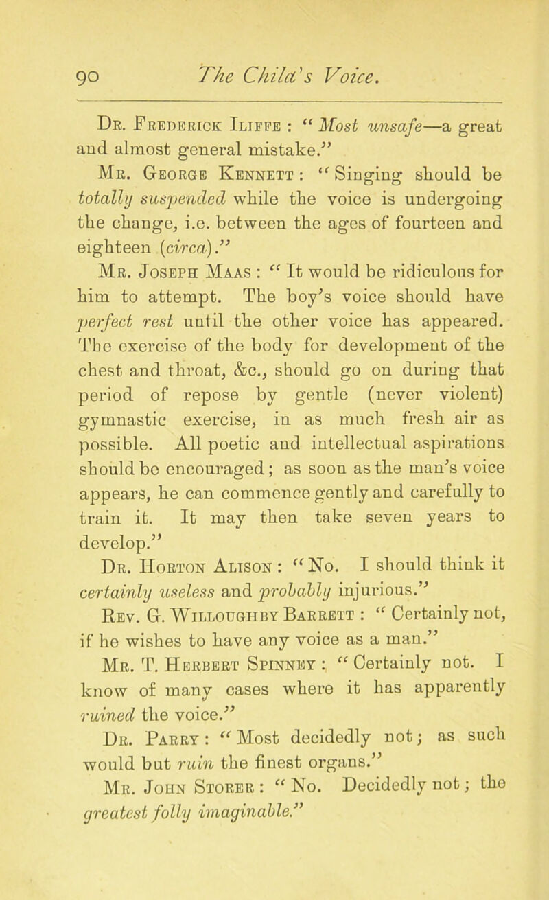 Dr. Frederick Iliffe : “ Most unsafe—a great and almost general mistake/’ Mr. George Kennett : “ Singing should be totally suspended while the voice is undergoing the change, i.e. between the ages of fourteen and eighteen (circa).” Mr. Joseph Maas : “ It would be ridiculous for him to attempt. The boy’s voice should have perfect rest until the other voice has appeared. The exercise of the body for development of the chest and throat, &c., should go on during that period of repose by gentle (never violent) gymnastic exercise, in as much fresh air as possible. All poetic and intellectual aspirations should be encouraged ; as soon as the man’s voice appears, he can commence gently and carefully to train it. It may then take seven years to develop.” Dr. Horton Alison : “No. I should think it certainly useless and probably injurious.” Rev. G. Willoughby Barrett : “ Certainly not, if he wishes to have any voice as a man.” Mr. T. Herbert Spinney : “ Certainly not. I know of many cases where it has apparently ruined the voice.” Dr. Parry : “ Most decidedly not; as such would but ruin the finest organs.” Mr. John Storer : “ No. Decidedly not; the greatest folly imaginable.”