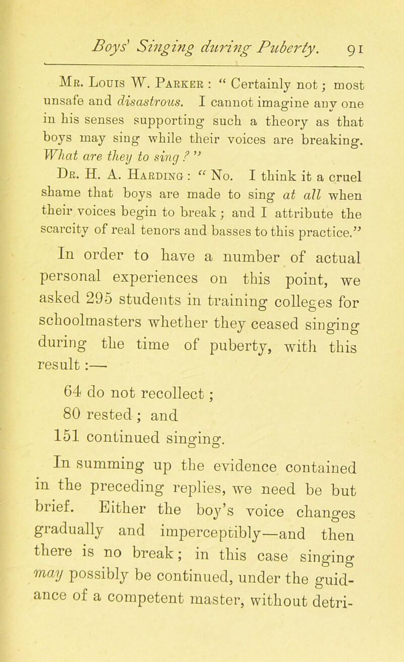 Mr. Louis W. Parker : “ Certainly not; most unsafe and disastrous. I cannot imagine auv one in his senses supporting such a theory as that boys may sing while their voices are breaking. What are they to sing ? ” Dr. H. A. Harding : “ No. I think it a cruel shame that boys are made to sing at all when their voices begin to break; and I attribute the scarcity of real tenors and basses to this practice.” In order to have a number of actual personal experiences on this point, we asked 295 students in training colleges for schoolmasters whether they ceased singing during the time of puberty, with this result:—■ 64 do not recollect ; 80 rested ; and 151 continued singing. In summing up the evidence contained in the preceding replies, we need be but brief. Luther the boy’s voice changes gradually and imperceptibly—and then theie is no break; in this case singing may possibly be continued, under the guid- ance of a competent master, without detri-