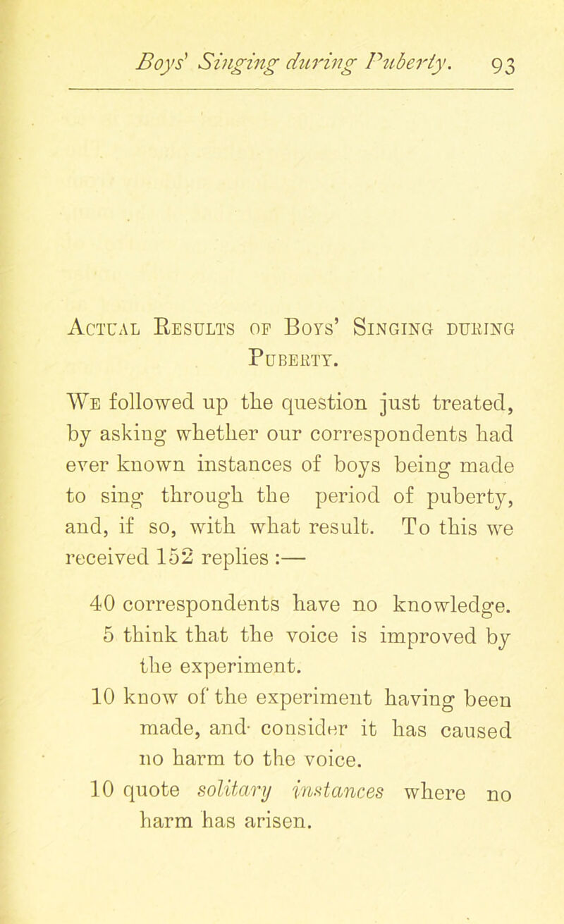 Actual Results of Boys’ Singing during Puberty. We followed up the question just treated, by asking whether our correspondents had ever known instances of boys being made to sing through the period of puberty, and, if so, with what result. To this we received 152 replies :— 40 correspondents have no knowledge. 5 think that the voice is improved by the experiment. 10 kuow of the experiment having been made, and- consider it has caused no harm to the voice. 10 quote solitary instances where no harm has arisen.