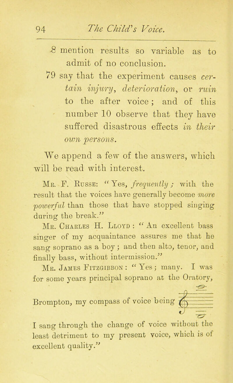 ■8 mention results so variable as to admit of no conclusion. 79 say that the experiment causes cer- tain injury, deterioration, or ruin to the after voice; and of this number 10 observe that they have suffered disastrous effects in their own persons. We append a few of the answers, which will be read with interest. Mr. F. Russe: “ Yes, frequently; with the result that the voices have generally become more powerful than those that have stopped singing during the break.” Mr. Charles H. Lloyd : “ An excellent bass singer of my acquaintance assures me that he sang soprano as a boy; and then alto, tenor, and finally bass, without intermission.” Mr. James Fitzgibbon : “Yes; many. I was for some years principal soprano at the Oratory, Brompton, my compass of voice being I sang through the change of voice without the least detriment to my present voice, which is of excellent quality.”