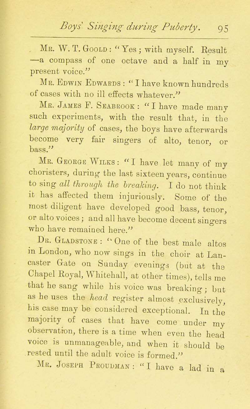 Mr. W. T. Goold : “ Yes ; with myself. Result —a compass of one octave and a half in my present voice.” Mr. Edwin Edwards : “ I have known hundreds of cases with no ill effects whatever.” Mr. James F. Seabrook : “I have made many such experiments, with the result that, in the large majority of cases, the boys have afterwards become very fair singers of alto, tenor, or bass.” Mr. George Wilks: “I have let many of my chonsters, during the last sixteen years, continue to sing all through the breaking. I do not think it has affected them injuriously. Some of the most diligent have developed good bass, tenor, 01 alto voices ; and all have become decent singers who have remained here.” Dr. Gladstone : One of the best male altos m London, who now sings in the choir at Lan- caster Gate on Sunday evenings (but at the Chapel Royal, Whitehall, at other times), tells me that he sang while his voice was breaking; but as he uses the head register almost exclusively, his case may be considered exceptional. In the majority of cases that have come under my observation, there is a time when even the head voice is unmanageable, and when it should be rested until the adult voice is formed ” Mr. Joseeh Proudman : “I have a lad in a