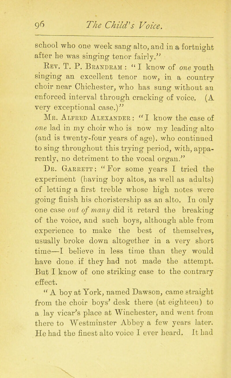 school who one week sang alto, and in a fortnight after he was singing tenor fairly.” Rev. T. P. Brandram : “ I know of one youth singing an excellent tenor now, in a country choir near Chichester, who has sung without an enforced interval through cracking of voice. (A very exceptional case.)” Mr. Alfred Alexander: “I know the case of one lad in my choir who is now my leading alto (and is twenty-four years of age), who continued to sing throughout this trying period, with, appa- rently, no detriment to the vocal organ.” Dr. Garrett: “For some years I tried the experiment (having boy altos, as well as adults) of letting a first treble whose high notes were going finish his choristership as an alto. In only one case out of many did it retard the breaking of the voice, and such boys, although able from experience to make the best of themselves, usually broke down altogether in a very short time—I believe in less time than they would have done if they had not made the attempt. But I know of one striking case to the contrary effect. “ A boy at York, named Dawson, came straight from the choir boys’ desk there (at eighteeu) to a lay vicar’s place at Winchester, and went from there to Westminster Abbey a few years later. He had the finest alto voice I ever heard. It had