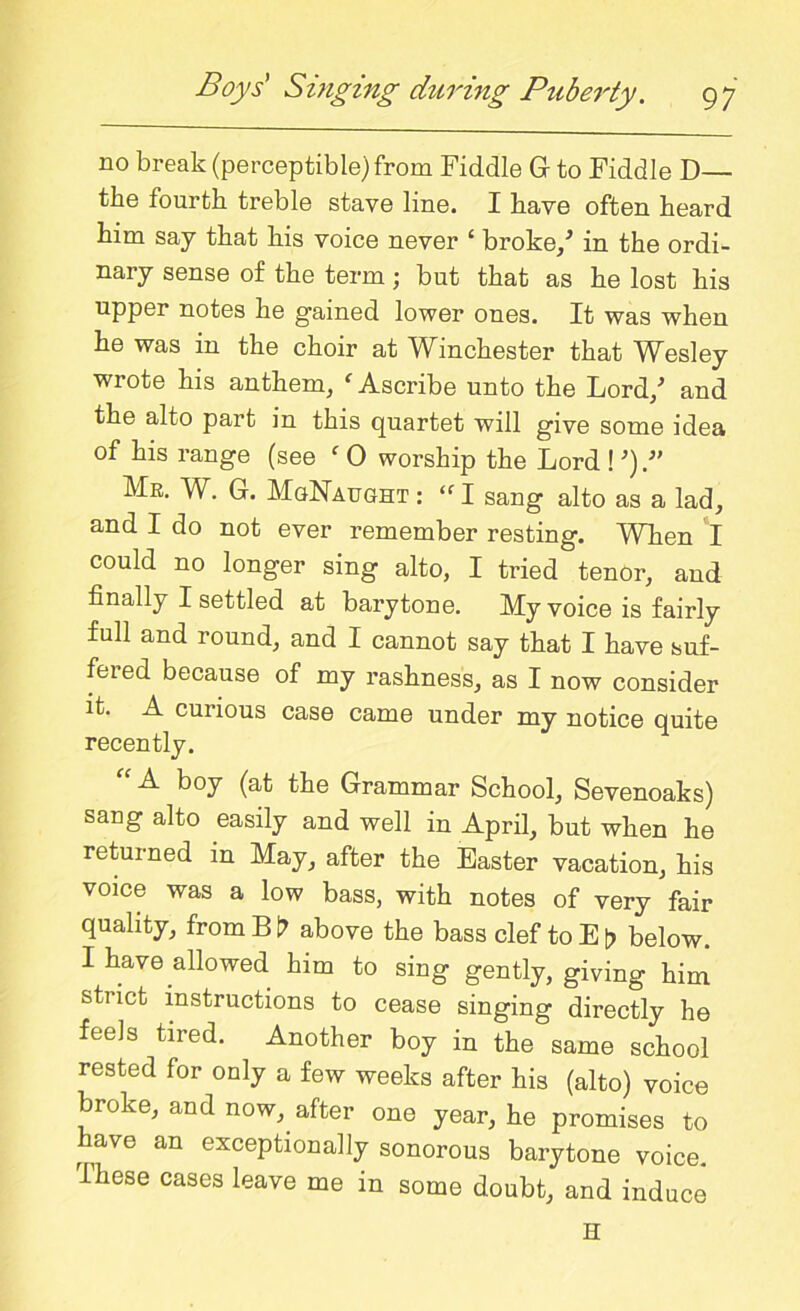 no break (perceptible) from Fiddle G to Fiddle D— the fourth treble stave line. I have often heard him say that his voice never ‘ broke/ in the ordi- nary sense of the term; but that as he lost his upper notes he gained lower ones. It was when he was in the choir at Winchester that Wesley wrote his anthem, f Ascribe unto the Lord/ and the alto part in this quartet will give some idea of his range (see f 0 worship the Lord ! Me. W. G. MgNaught : “ I sang alto as a lad, and I do not ever remember resting. When I could no longer sing alto, I tried tenor, aud finally I settled at barytone. My voice is fairly full and round, and I cannot say that I have suf- fered because of my rashness, as I now consider it. A cuiious case came under my notice quite recently. A boy (at the Grammar School, Sevenoaks) sang alto easily and well in April, but when he returned in May, after the Easter vacation, his voice was a low bass, with notes of very fair quality, from B t? above the bass clef to E t> below. I have alio wed him to sing gently, giving him strict instructions to cease singing directly he feels tired. Another boy in the same school rested for only a few weeks after his (alto) voice broke, and now, after one year, he promises to have an exceptionally sonorous barytone voice. Ihese cases leave me in some doubt, and induce H
