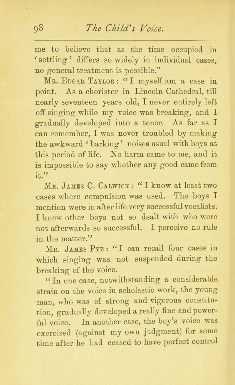 me to believe that as the time occupied in ‘ settling’ differs so widely in individual cases, no general treatment is possible.” Me. Edgak Taylor : “ I myself am a case in point. As a chorister in Lincoln Cathedral, till nearly seventeen years old, I never entirely left off singing while my voice was breaking, and I gradually developed into a tenor. As far as I can remember, I was never troubled by making the awkward f barking ’ noises usual with boys at this period of life. No harm came to me, and it is impossible to say whether any good came from it.” Mr. Jambs C. Calwick : “ I know at least two cases where compulsion was used. The boys I mention were in after life very successful vocalists. I knew other boys not so dealt with who were not afterwards so successful. I perceive no rule in the matter.” Mr. James Pye : “ I can recall four cases in which singing was not suspended during the breaking of the voice. “ In one case, notwithstanding a considerable strain on the voice in scholastic work, the young man, who was of strong and vigorous constitu- tion, gradually developed a really fine and power- ful voice. In another case, the boy’s voice was exercised (against my own judgment) for some time after he had ceased to have perfect control