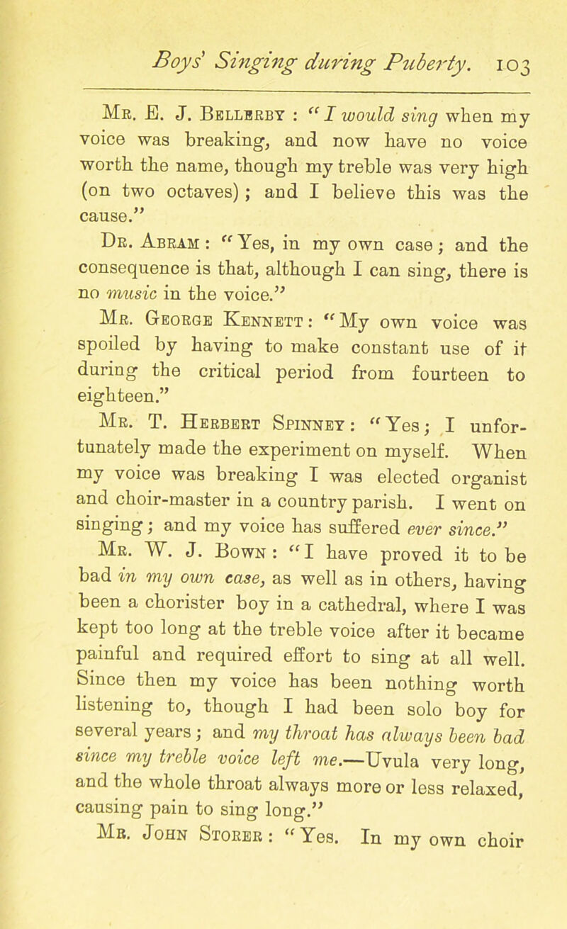 Mb. J3. J. Bellerby : “ I would sing when my voice was breaking, and now have no voice worth the name, though my treble was very high (on two octaves) ; and I believe this was the cause.” Dr. Abram : “ Yes, in my own case; and the consequence is that, although I can sing, there is no music in the voice.” Mr. George Kennett : “ My own voice was spoiled by having to make constant use of it during the critical period from fourteen to eighteen.” Mr. T. Herbert Spinney: “Yes; I unfor- tunately made the experiment on myself. When my voice was breaking I was elected organist and choir-master in a country parish. I went on singing; and my voice has suffered ever since.” Mr. W. J. Bown: “I have proved it to be bad in my own case, as well as in others, having been a chorister boy in a cathedral, where I was kept too long at the treble voice after it became painful and required effort to sing at all well. Since then my voice has been nothing worth listening to, though I had been solo boy for several years; and my throat has always been bad since my treble voice left me.—Uvula very long, and the whole throat always more or less relaxed, causing pain to sing long.” Mb. John Storer : “ Yes. In my own choir