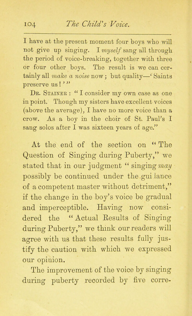 I have at the present moment four boys who will not give up singing. I myself sang all through the period of voice-breaking, together with three or four other boys. The result is we can cer- tainly all make a noise now ; but quality—‘ Saints preserve us ! ’ ” Dr. Stainer : “ I consider my own case as one in point. Though my sisters have excellent voices (above the average), I have no more voice than a crow. As a boy in the choir of St. Paul's I sang solos after I was sixteen years of age.” At tlie end of the section on “ The Question of Singing during Puberty,” we stated that in our judgment “ singing may possibly be continued under the-gui lance of a competent master without detriment,” if the change in the boy’s voice be gradual and imperceptible. Having now consi- dered the “ Actual Results of Singing during Puberty,” we think our readers will agree with us that these results fully jus- tify the caution with which we expressed our opinion. The improvement of the voice by singing during puberty recorded by five corre-