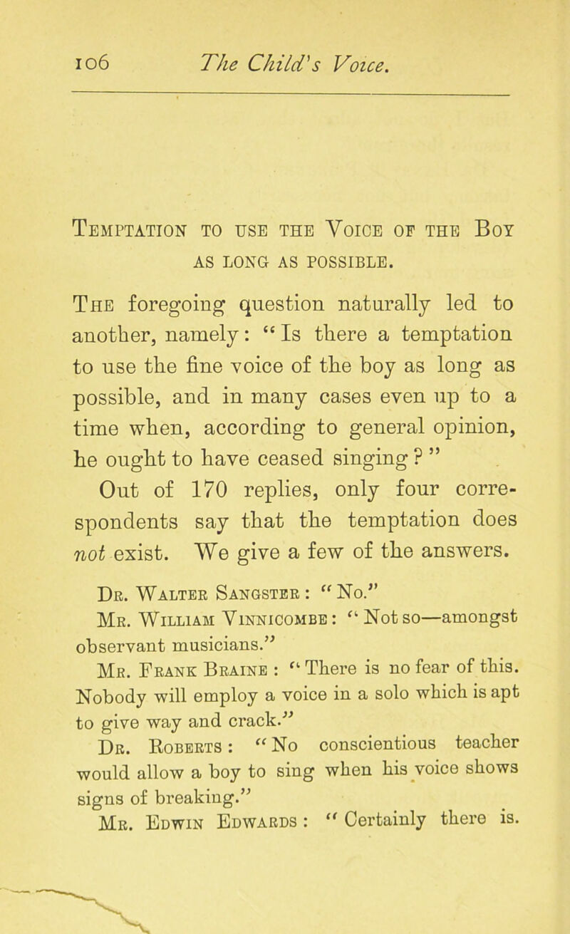 Temptation to use the Voice of the Boy AS LONG AS POSSIBLE. The foregoing question naturally led to another, namely: “ Is there a temptation to use the fine voice of the boy as long as possible, and in many cases even up to a time when, according to general opinion, he ought to have ceased singing ? ” Out of 170 replies, only four corre- spondents say that the temptation does not exist. We give a few of the answers. Dr. Walter Sangster : “ No.” Mr. William Vinnicombe : “ Not so—amongst observant musicians.” Mr. Frank Braine : ft There is no fear of this. Nobody will employ a voice in a solo which is apt to give way and crack.'’'’ Dr. Roberts : “ No conscientious teacher would allow a boy to sing when his voice shows signs of breaking.” Mr. Edwin Edwards : “ Certainly there is.