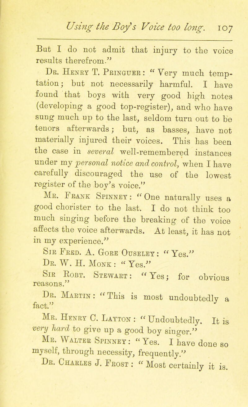 Bat I do not admit that injury to the voice results therefrom.” Dr. Henry T. Prinquer: “ Very much temp- tation; but not necessarily harmful. I have found that boys with very good high notes (developing a good top-register), and who have sung much up to the last, seldom turn out to be tenors afterwards; but, as basses, have not materially injured their voices. This has been the case in several well-remembered instances under my personal notice and control, when I have carefully discouraged the use of the lowest register of the boy’s voice.” Mr. Prank Spinney: One naturally uses a good chorister to the last. I do not think too much singing before the breaking of the voice affects the voice afterwards. At least, it has not in my expei'ience.” Sir Fred. A. Gore Ouseley : Yes.” Dr. W. H. Monk : “ Yes.'” Sir Robt. Stewart: Yes; for obvious reasons.” Dr. Martin: This is most undoubtedlv a fact.” J Mr. Henry C. Layton : Undoubtedly. It is very hard to give up a good boy singer.” Mr. Walter Spinney : « Yes. I have done so myself, through necessity, frequently.” Dr. Charles J. Frost : “ Most certainly it is.