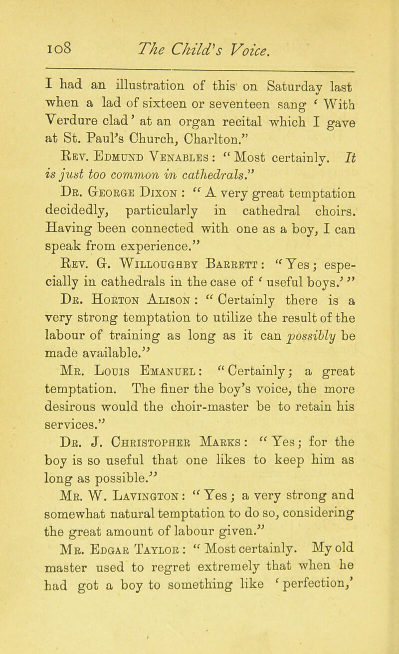 I had an illustration of this on Saturday last when a lad of sixteen or seventeen sang e With Verdure clad’ at an organ recital which I gave at St. PauPs Church, Charlton.” Rev. Edmund Venables : “ Most certainly. It is just too common in cathedrals.” Dr. Ceorge Dixon : “ A very great temptation decidedly, particularly in cathedral choirs. Having been connected with one as a boy, I can speak from experience.” Rev. G-. Willoughby Barrett: “Yes; espe- cially in cathedrals in the case of 1 useful boys.'’ ” Dr. Horton Alison : “ Certainly there is a very strong temptation to utilize the result of the labour of training as long as it can possibly be made available.” Mr. Louis Emanuel : “ Certainly; a great temptation. The finer the boy’s voice, the more desirous would the choir-master be to retain his services.” Dr. J. Christopher Marks : “ Yes; for the boy is so useful that one likes to keep him as long as possible.” Mr. W. Lavington : “ Yes ; a very strong and somewhat natural temptation to do so, considering the great amount of labour given.” Mr. Edgar Taylor : “ Most certainly. My old master used to regret extremely that when he had got a boy to something like f perfection,’