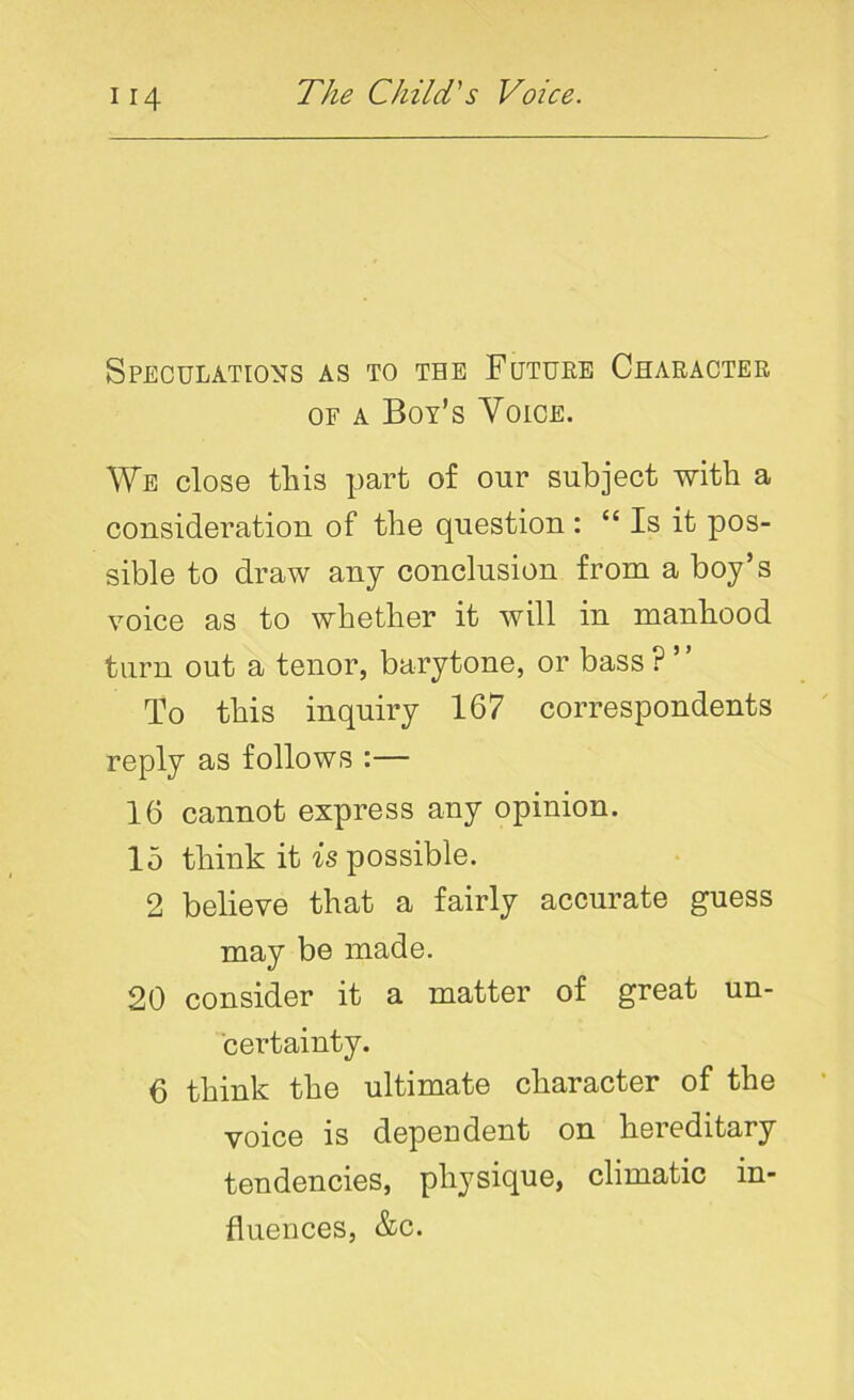 Speculations as to the Future Character of a Boy’s Voice. We close this part of our subject with a consideration of the question : “ Is it pos- sible to draw any conclusion from a boy’s voice as to whether it will in manhood turn out a tenor, barytone, or bass ? ” To this inquiry 167 correspondents reply as follows :— 16 cannot express any opinion. 15 think it is possible. 2 believe that a fairly accurate guess may be made. 20 consider it a matter of great un- certainty. 6 think the ultimate character of the voice is dependent on hereditary tendencies, physique, climatic in- fluences, &c.