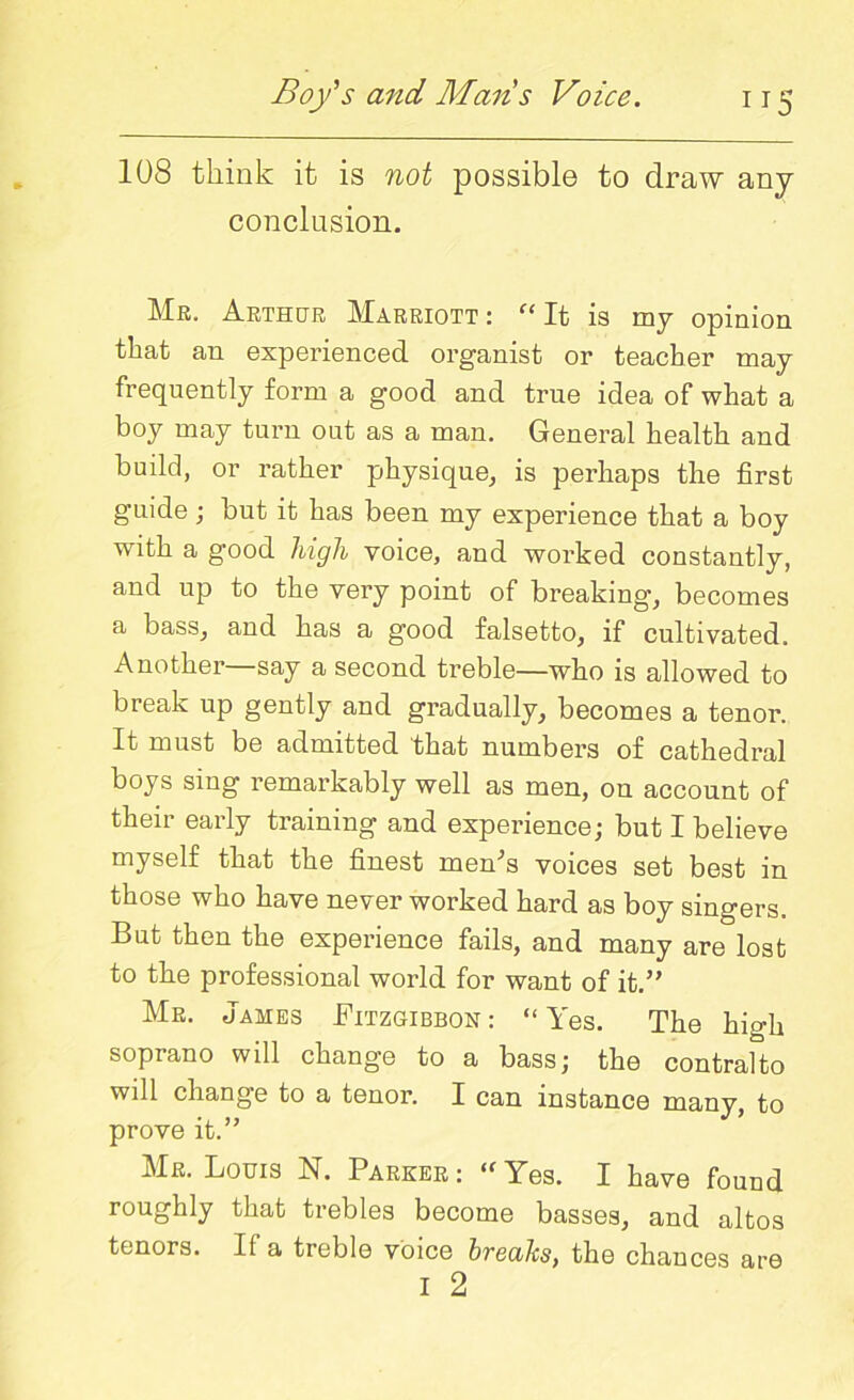108 think it is not possible to draw any conclusion. Mr. Arthur Marriott : “ It is my opinion that an experienced organist or teacher may frequently form a good and true idea of what a boy may turn out as a man. General health and build, or rather physique, is perhaps the first guide; but it has been my experience that a boy with a good high voice, and worked constantly, and up to the very point of breaking, becomes a bass, and has a good falsetto, if cultivated. Another—say a second treble—who is allowed to break up gently and gradually, becomes a tenor. It must be admitted that numbers of cathedral boys sing remarkably well as men, on account of their early training and experience; but I believe myself that the finest menh voices set best in those who have never worked hard as boy singers. But then the experience fails, and many are lost to the professional world for want of it.” Mr. James Fitzgibbon: “Yes. The high soprano will change to a bass; the contralto will change to a tenor. I can instance many, to prove it.” Mr. Louis N. Parker: “Yes. I have found roughly that trebles become basses, and altos tenors. If a treble voice breaks, the chances are I 2