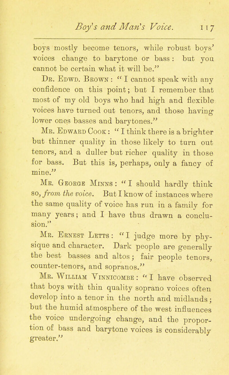 boys mostly become tenors, while robust boys'* voices change to barytone or bass: but you cannot be certain what it will be.” Dr. Edwd. Brown : “ I cannot speak with any confidence on this point; but I remember that most of my old boys who had high and flexible voices have turned out tenors, and those having lower ones basses and barytones.” Mr. Edward Cook : “ I think there is a brighter but thinner quality in those likely to turn out tenors, and a duller but richer quality in those for bass. But this is, perhaps, only a fancy of mine.” Mr. George Minns : “ I should hardly think so, from the voice. But I know of instances where the same quality of voice has run in a family for many years; and I have thus drawn a conclu- sion.” Mr. Ernest Letts: <fI judge more by phy- sique and character. Dark people are generally the best basses and altos; fair people tenors, counter-tenors, and sopranos.” Mr. William Yinnicombe: “ I have observed that boys with thin quality soprano voices often develop into a tenor in the north and midlands; but the humid atmosphere of the west influences the voice undergoing change, and the propor- tion of bass and barytone voices is considerably greater.”