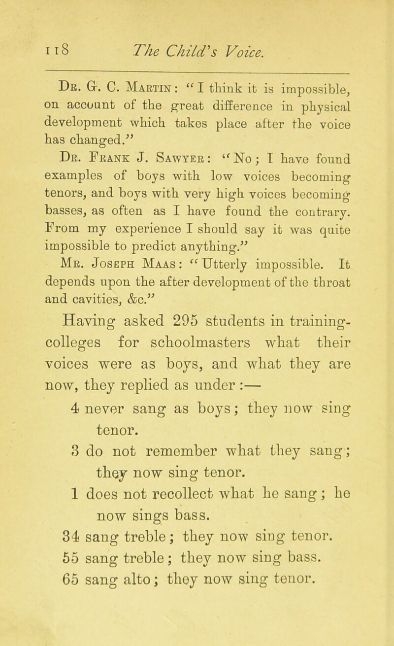 Dr. G. C. Martin : “ I think it is impossible, on. account of the great difference in physical development which takes place after the voice has changed.” Dr. Frank J. Sawyer: ‘fNo; I have found examples of boys with low voices becoming tenors, and boys with very high voices becoming basses, as often as I have found the contrary. From my experience I should say it was quite impossible to predict anything.” Mr. Joseph Maas: “ Utterly impossible. It depends upon the after development of the throat and cavities, &c.” Having asked 295 students in training- colleges for schoolmasters what their voices were as boys, and what they are now, they replied as under :— 4 never sang as boys; they now sing tenor. 3 do not remember what they sang ; they now sing tenor. 1 does not recollect what he sang ; he now sings bass. 34 sang treble; they now siug tenor. 55 sang treble; they now sing bass. 65 sang alto; they now sing tenor.