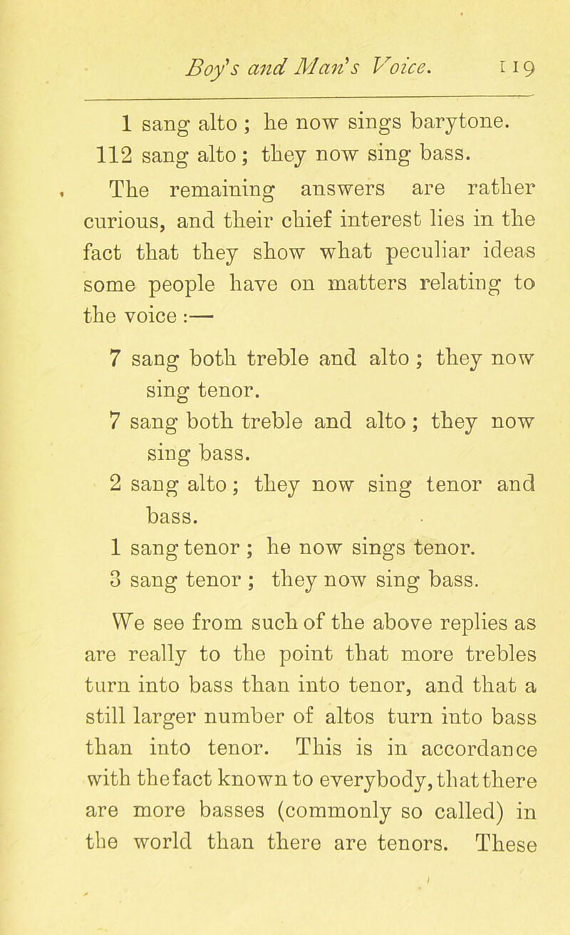 1 sang alto ; lie now sings barytone. 112 sang alto; they now sing bass. The remaining answers are rather curious, and their chief interest lies in the fact that they show what peculiar ideas some people have on matters relating to the voice :— 7 sang both treble and alto ; they now sing tenor. 7 sang both treble and alto; they now sing bass. 2 sang alto; they now sing tenor and bass. 1 sang tenor ; he now sings tenor. 3 sang tenor ; they now sing bass. VYe see from such of the above replies as are really to the point that more trebles turn into bass than into tenor, and that a still larger number of altos turn into bass than into tenor. This is in accordance with the fact known to everybody, that there are more basses (commonly so called) in the world than there are tenors. These