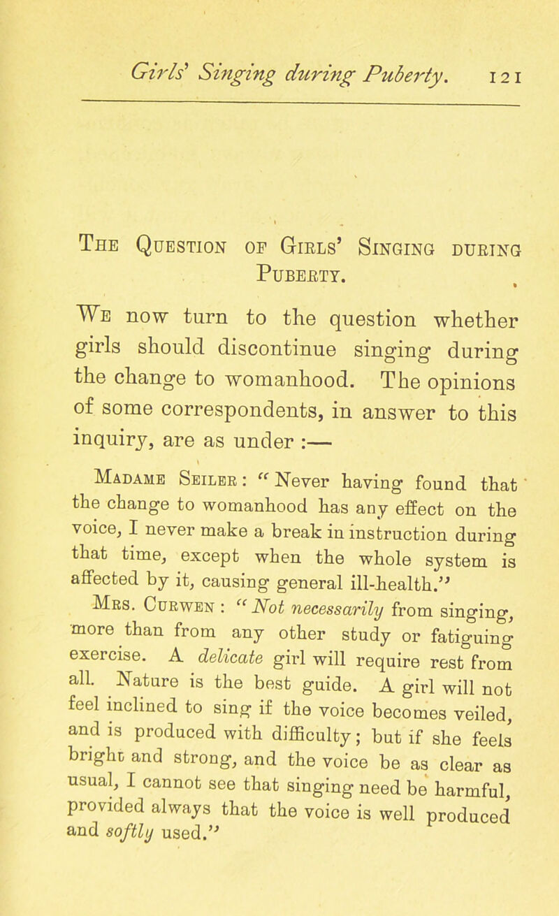 Tee Question op Girls’ Singing during Puberty. • We now turn to the question whether girls should discontinue singing during the change to womanhood. The opinions of some correspondents, in answer to this inquiry, are as under :— Madame Seiler :  Never having found that the change to womanhood has any effect on the voice, I never make a break in instruction during that time, except when the whole system is affected by it, causing general ill-health.” Mrs. Curwen : “Not necessarily from singing, more than from any other study or fatiguing exercise. A delicate girl will require rest from all. Nature is the best guide. A girl will not feel inclined to sing if the voice becomes veiled, and is produced with difficulty; but if she feels bright; and strong, and the voice be as clear as usual, I cannot see that singing need be harmful, provided always that the voice is well produced and softly used.’-*