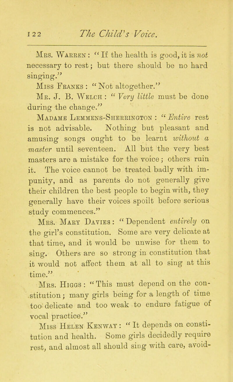 Mrs. Warren : “ If the health is good, it is not necessary to rest; but there should be no hard singing.” Miss Franks : “Not altogether.” Mr. J. B. Welch : “ Very little must be done during the change.” Madame Lemmens-Sherrington : “ Entire rest is not advisable. Nothing but pleasant and amusing songs ought to be learnt without a master until seventeen. All but the very best masters are a mistake for the voice; others ruin it. The voice cannot be treated badly with im- punity, and as parents do not generally give their children the best people to begin with, they generally have their voices spoilt before serious study commences.” Mrs. Mary Davies : “ Dependent entirely on the girl’s constitution. Some are very delicate at that time, and it would be unwise for them to sing. Others are so strong in constitution that it would not affect them at all to sing at this time.” Mrs. Higgs : “ This must depend on the con- stitution; many girls being for a length of time too delicate and too weak to endure fatigue of vocal practice.” Miss Helen Kenway : “ It depends on consti- tution and health. Some girls decidedly require rest, and almost all should sing with care, avoid-