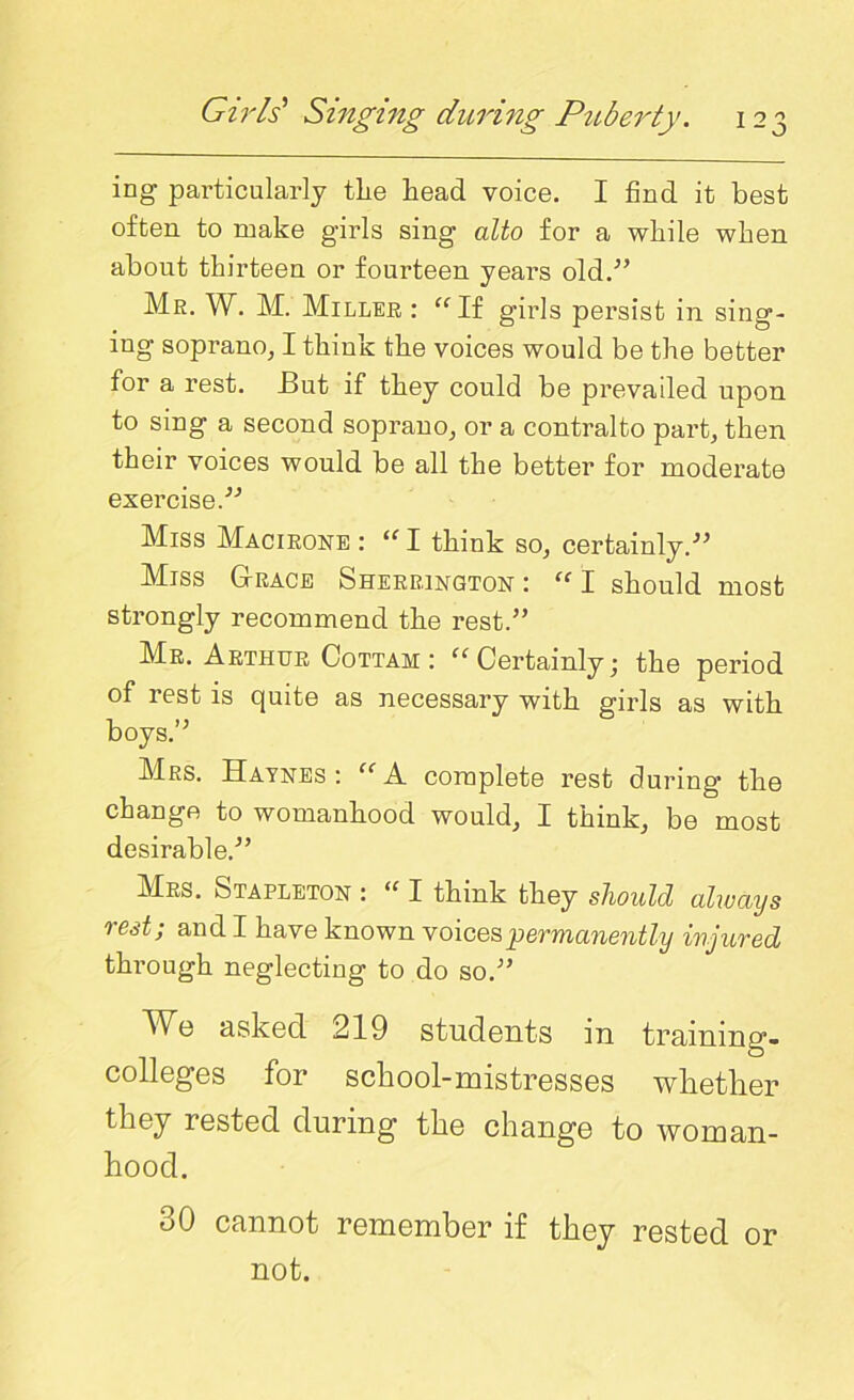 ing particularly tlie head voice. I find it best often to make girls sing alto for a while when about thirteen or fourteen years old.'” Mr. W. M. Miller : “ If girls persist in sing- ing soprano, I think the voices would be the better for a rest. But if they could be prevailed upon to sing a second soprano, or a contralto part, then their voices would be all the better for moderate exercise.” Miss Macirone : “ I think so, certainly.” Miss Grace Sherrington : “ I should most strongly recommend the rest.” Mr. Arthur Cottam : “ Certainly • the period of rest is quite as necessary with girls as with boys.” Mrs. Haynes: “A. complete rest during’ the change to womanhood would, I think, be most desirable.” Mrs. Stapleton : “ I think they should always rest; and I have known voices permanently injured through neglecting to do so.” We asked 219 students in training- colleges for school-mistresses whether they rested during the change to woman- hood. oO cannot remember if they rested or not.