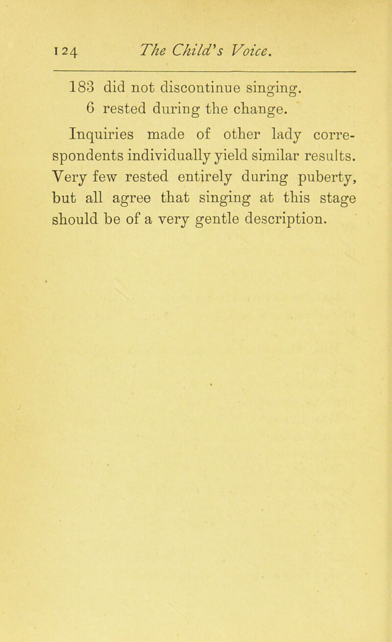 183 did not discontinue singing:. 6 rested during the change. Inquiries made of other lady corre- spondents individually yield similar results. Very few rested entirely during puberty, but all agree that singing at this stage should be of a very gentle description.