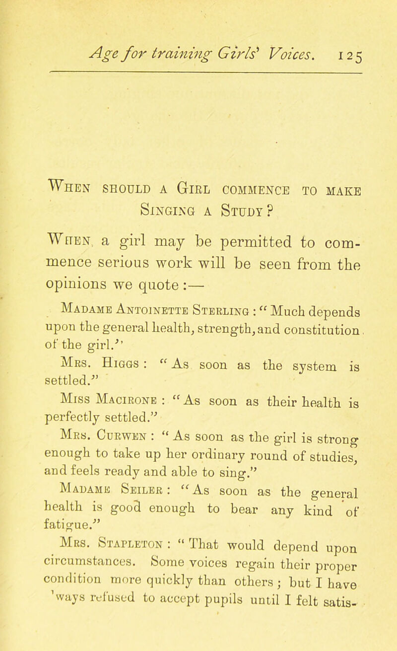 When should a Girl commence to make Singing a Study? When, a girl may be permitted to com- mence serious work will be seen from the opinions we quote :— Madame Antoinette Sterling : “ Much depends upon the general health, strength, and constitution, of the girl/’ Mrs. ELiggs : “ As soon as the system is settled/' Miss Macirone : “ As soon as their health is perfectly settled.’-’ Mrs. Curwen : “ As soon as the girl is strong enough to take up her ordinary round of studies, and feels ready and able to sing.” Madame Seiler: “As soon as the general health is good enough to bear any kind of fatigue/’ Mrs. Stapleton : “ That would depend upon circumstances. Some voices regain their proper condition more quickly than others ; but I have ’ways refused to accept pupils until I felt satis-