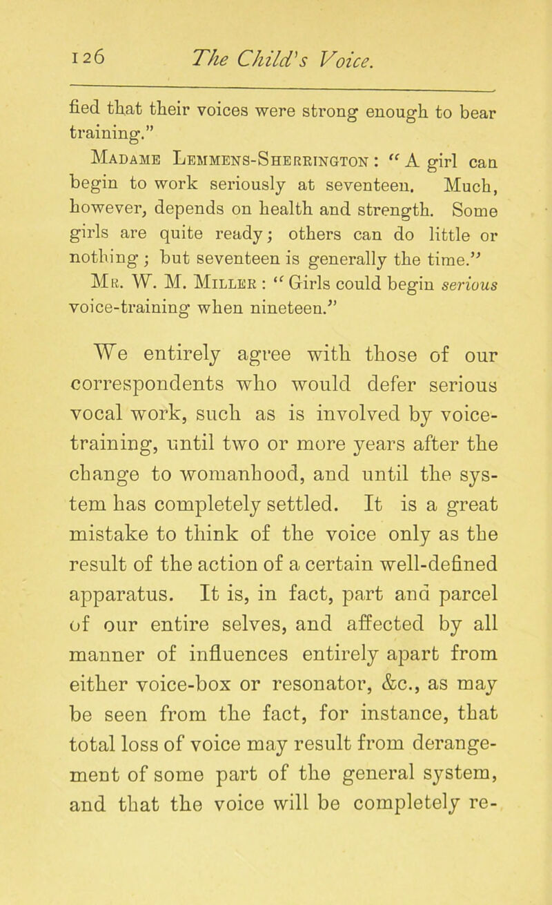 fied that their voices were strong1 enough to bear training.” Madame Lemmens-Sherrington : “A girl can begin to work seriously at seventeen. Much, however, depends on health and strength. Some girls are quite ready; others can do little or nothing ; but seventeen is generally the time.” Mr. W. M. Miller : “ Girls could begin serious voice-training when nineteen.” We entirely agree with, those of onr correspondents who would defer serious vocal work, such as is involved by voice- training, until two or more years after the change to womanhood, and until the sys- tem has completely settled. It is a great mistake to think of the voice only as the result of the action of a certain well-defined apparatus. It is, in fact, part and parcel of our entire selves, and affected by all manner of influences entirely apart from either voice-box or resonator, &c., as may be seen from the fact, for instance, that total loss of voice may result from derange- ment of some part of the general system, and that the voice will be completely re-