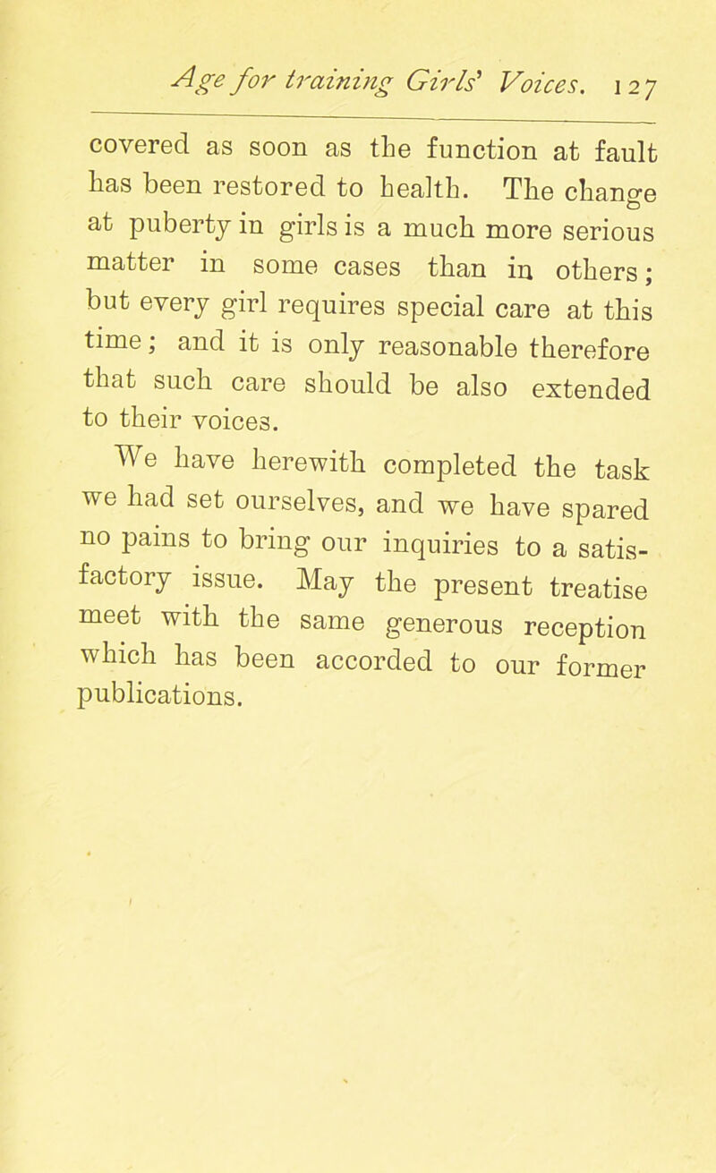 covered as soon as the function at fault has been restored to health. The change at puberty in girls is a much more serious matter in some cases than in others; but every girl requires special care at this time; and it is only reasonable therefore that such care should be also extended to their voices. We have herewith completed the task we had set ourselves, and we have spared no pams to bring our inquiries to a satis- factory issue. May the present treatise meet with the same generous reception which has been accorded to our former publications.