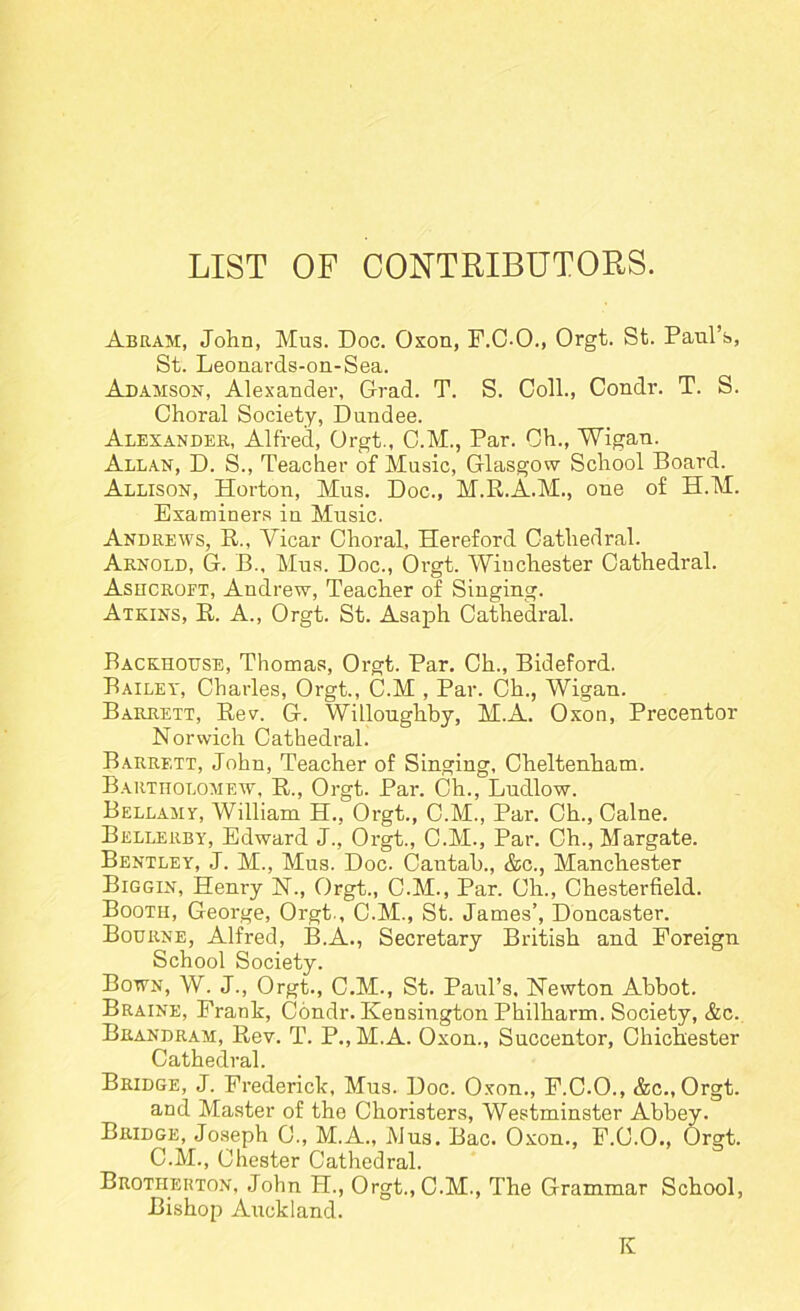 LIST OF CONTRIBUTORS. Abram, John, Mus. Doc. Oxon, F.C-O., Orgt. St. Paul’s, St. Leonards-on-Sea. Adamson, Alexander, Grad. T. S. Coll., Condr. T. S. Choral Society, Dundee. Alexander, Alfred, Orgt., C.M., Par. Ch., Wigan. Allan, D. S., Teacher of Music, Glasgow School Board. Allison, Horton, Mus. Doc., M.R.A.M., one of H.M. Examiners in Music. Andrews, R., Vicar Choral, Hereford Cathedral. Arnold, G. B., Mus. Doc., Orgt. Winchester Cathedral. Ashcroft, Andrew, Teacher of Singing. Atkins, R. A., Orgt. St. Asaph Cathedral. Backhouse, Thomas, Orgt. Par. Ch., Bideford. Bailey, Charles, Orgt., C.M , Par. Ch., Wigan. Barrett, Rev. G. Willoughby, M.A. Oxon, Precentor Norwich Cathedral. Barrett, John, Teacher of Singing, Cheltenham. Bartholomew, R., Orgt. Par. Ch., Ludlow. Bellamy, William H., Orgt., C.M., Par. Ch., Caine. Bellerby, Edward J., Orgt., C.M., Par. Ch., Margate. Bentley, J. M., Mus. Doc. Cantab., &c., Manchester Biggin, Hem-y N., Orgt., C.M., Par. Ch., Chesterfield. Booth, George, Orgt., C.M., St. James’, Doncaster. Bourne, Alfred, B.A., Secretary British and Foreign School Society. Bown, W. J., Orgt., C.M., St. Paul’s, Newton Abbot. Braine, Frank, Condr. Kensington Philharm. Society, &c. Beandram, Rev. T. P., M.A. Oxon., Succentor, Chichester Cathedral. Bridge, J. Frederick, Mus. Doc. Oxon., F.C.O., &c., Orgt. and Master of the Choristers, Westminster Abbey. Bridge, Joseph C., M.A., Mus. Bac. Oxon., F.C.O., Orgt. C.M., Chester Cathedral. Brotherton, John H., Orgt., C.M., The Grammar School, Bishop Auckland. K